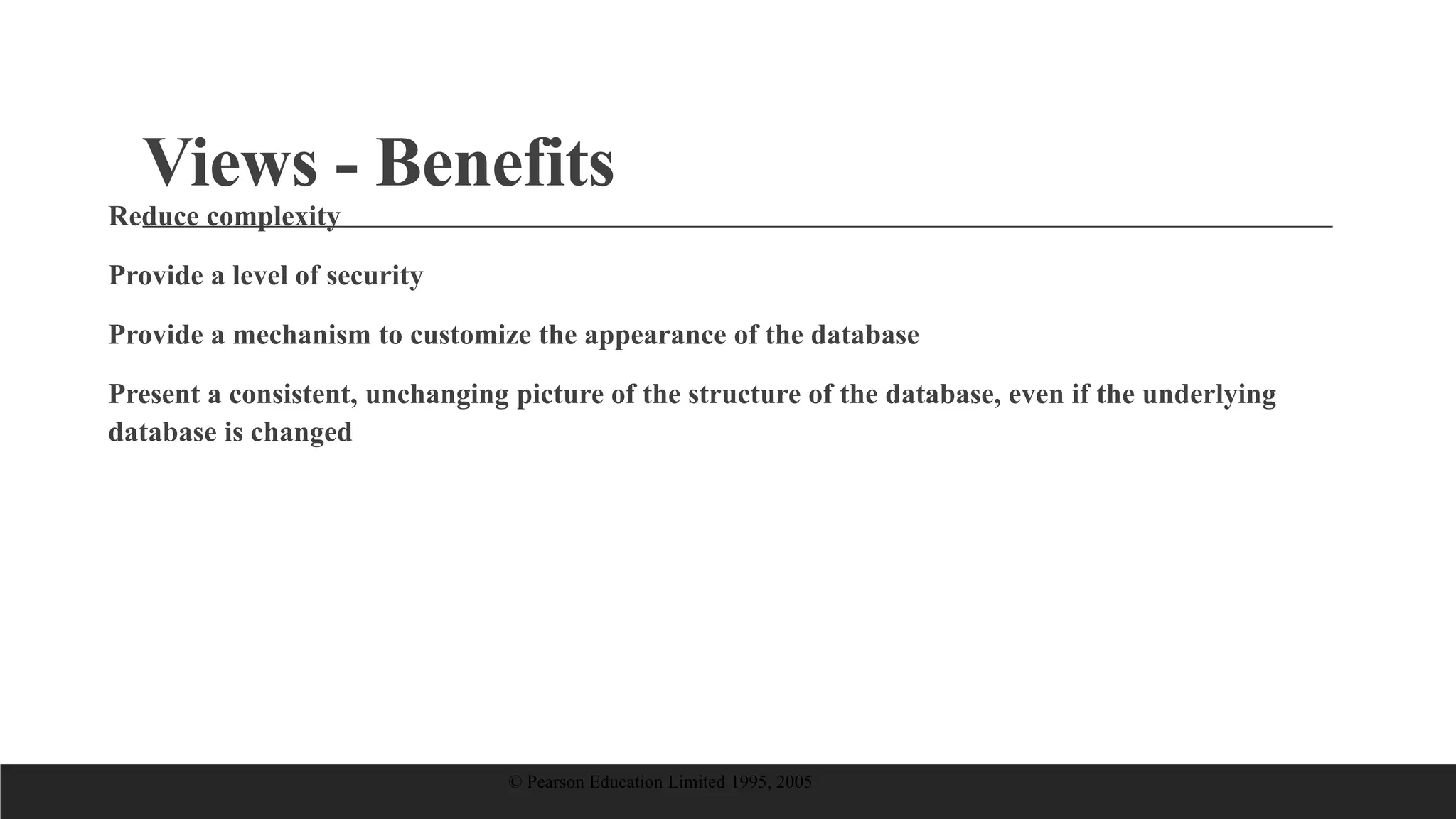 Views - Benefits
Reduce complexity
Provide a level of security
Provide a mechanism to customize the appearance of the database
Present a consistent, unchanging picture of the structure of the database, even if the underlying
database is changed
© Pearson Education Limited 1995, 2005
 