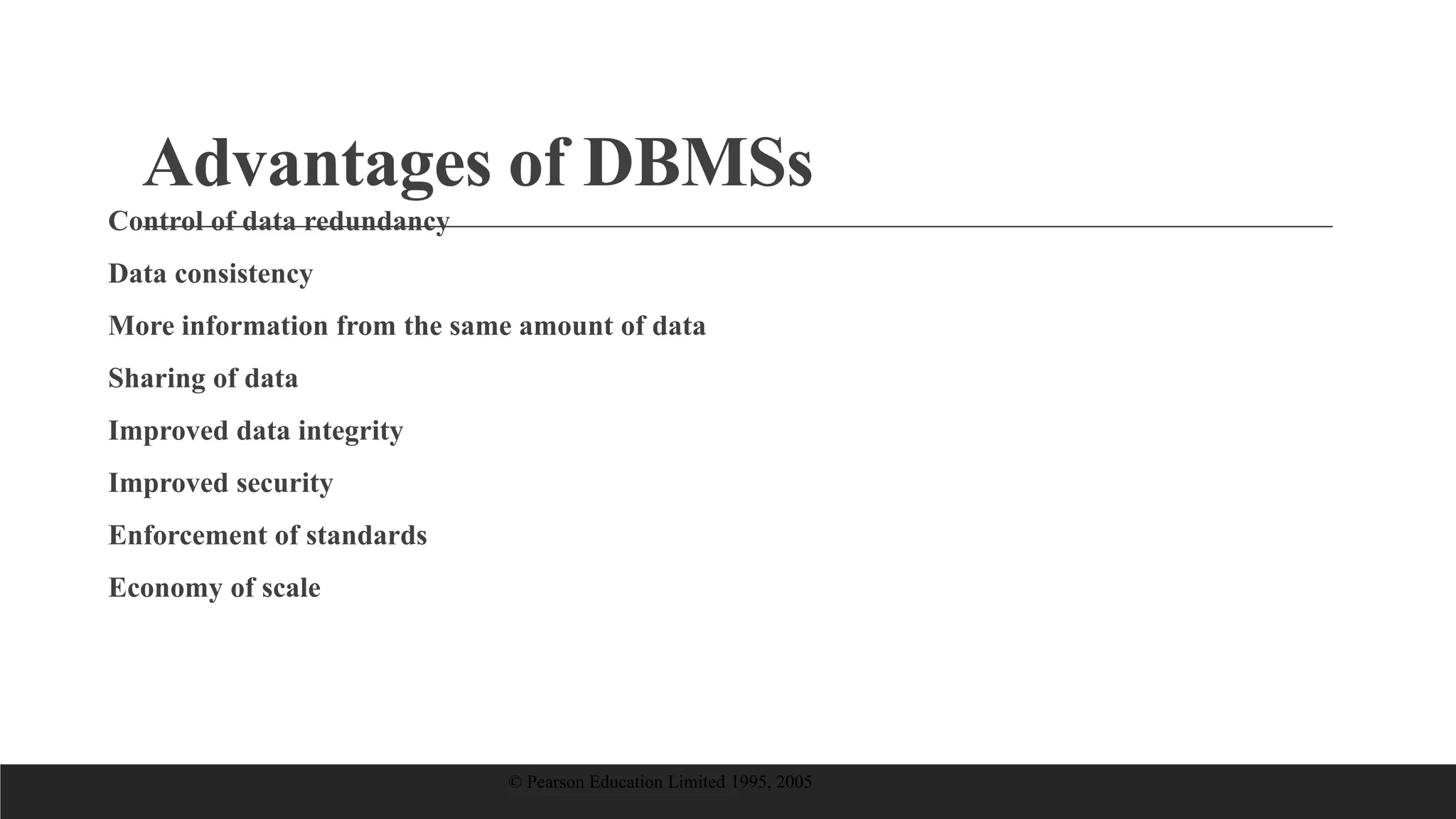 Advantages of DBMSs
Control of data redundancy
Data consistency
More information from the same amount of data
Sharing of data
Improved data integrity
Improved security
Enforcement of standards
Economy of scale
© Pearson Education Limited 1995, 2005
 