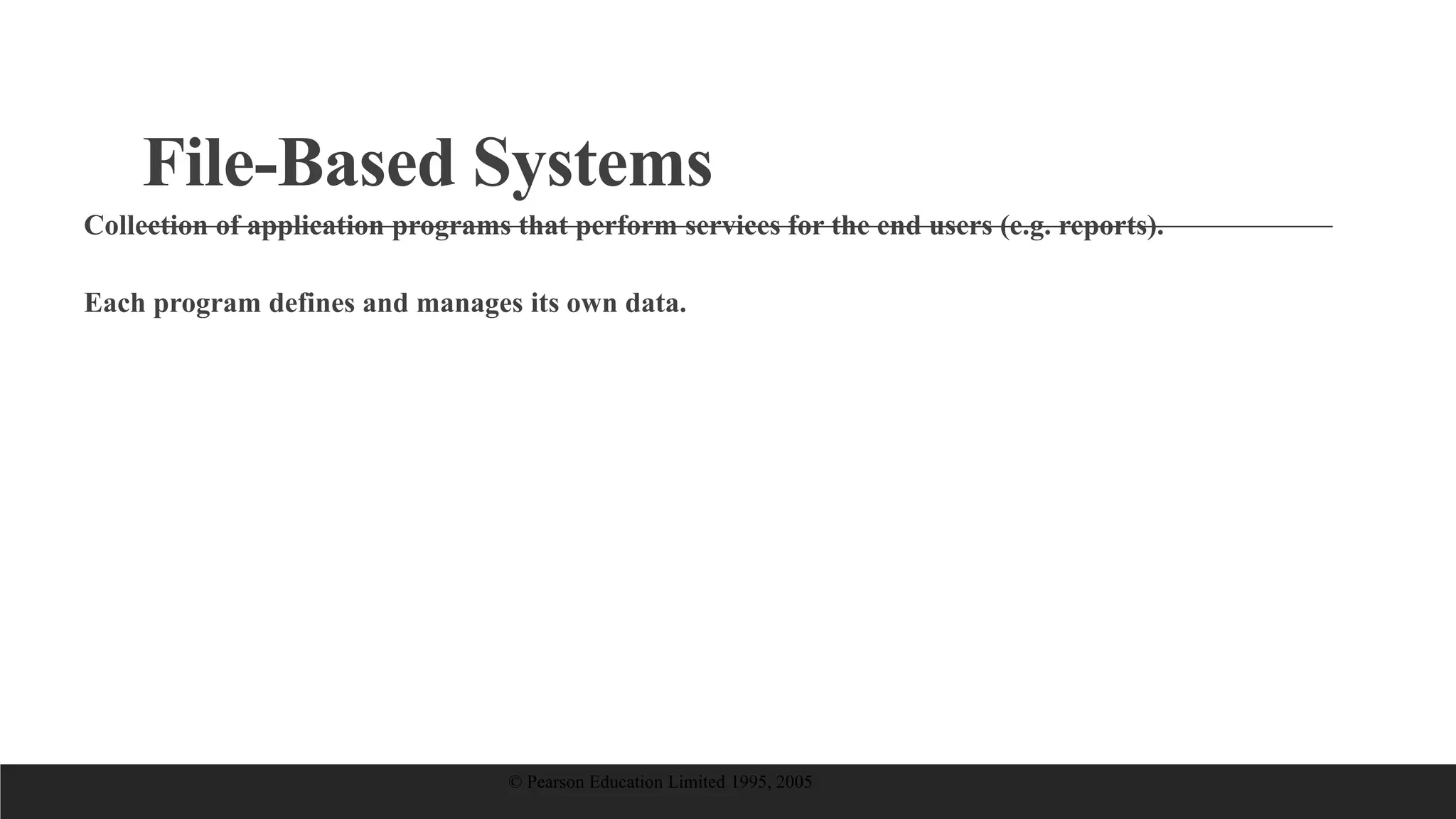 File-Based Systems
Collection of application programs that perform services for the end users (e.g. reports).
Each program defines and manages its own data.
© Pearson Education Limited 1995, 2005
 