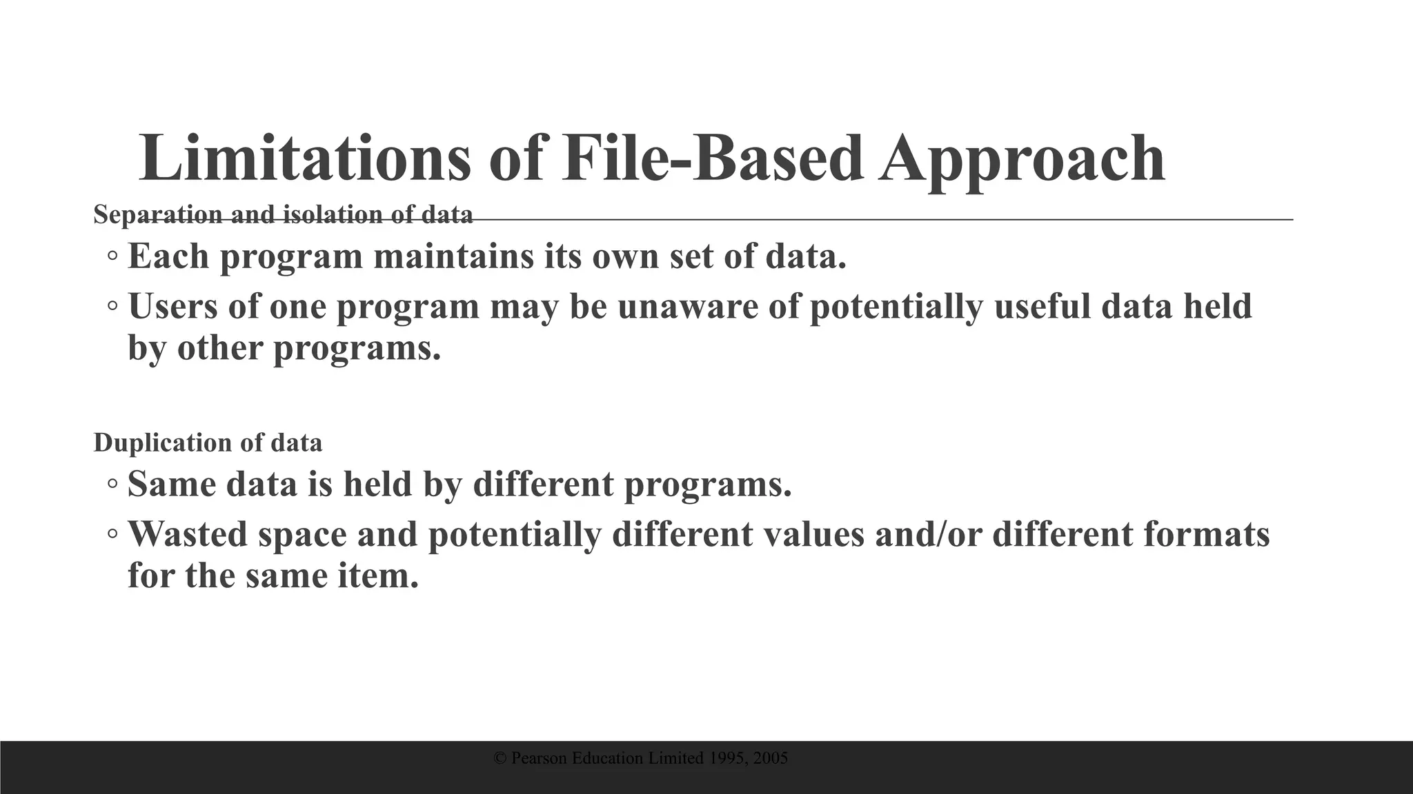 Limitations of File-Based Approach
Separation and isolation of data
◦ Each program maintains its own set of data.
◦ Users of one program may be unaware of potentially useful data held
by other programs.
Duplication of data
◦ Same data is held by different programs.
◦ Wasted space and potentially different values and/or different formats
for the same item.
© Pearson Education Limited 1995, 2005
 