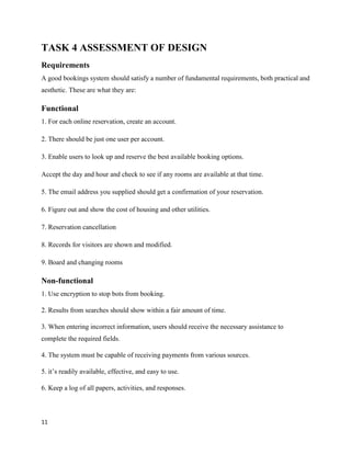 11
TASK 4 ASSESSMENT OF DESIGN
Requirements
A good bookings system should satisfy a number of fundamental requirements, both practical and
aesthetic. These are what they are:
Functional
1. For each online reservation, create an account.
2. There should be just one user per account.
3. Enable users to look up and reserve the best available booking options.
Accept the day and hour and check to see if any rooms are available at that time.
5. The email address you supplied should get a confirmation of your reservation.
6. Figure out and show the cost of housing and other utilities.
7. Reservation cancellation
8. Records for visitors are shown and modified.
9. Board and changing rooms
Non-functional
1. Use encryption to stop bots from booking.
2. Results from searches should show within a fair amount of time.
3. When entering incorrect information, users should receive the necessary assistance to
complete the required fields.
4. The system must be capable of receiving payments from various sources.
5. it’s readily available, effective, and easy to use.
6. Keep a log of all papers, activities, and responses.
 