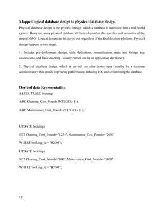 12
Mapped logical database design to physical database design.
Physical database design is the process through which a database is translated into a real-world
system. However, many physical database attributes depend on the specifics and semantics of the
target DBMS. Logical design can be carried out regardless of the final database platform. Physical
design happens in two stages:
1. Includes pre-deployment design, table definitions, normalization, main and foreign key
associations, and basic indexing (usually carried out by an application developer).
2. Physical database design, which is carried out after deployment (usually by a database
administrator): this entails improving performance, reducing I/O, and streamlining the database.
Derived data Representation
ALTER TABLE bookings
ADD Cleaning_Cost_Pounds INTEGER (11),
ADD Maintenance_Cost_Pounds INTEGER (11);
UPDATE bookings
SET Cleaning_Cost_Pounds="1234", Maintenance_Cost_Pounds="2000"
WHERE booking_id = "B2001";
UPDATE bookings
SET Cleaning_Cost_Pounds="800", Maintenance_Cost_Pounds="1800"
WHERE booking_id = "B2003";
 