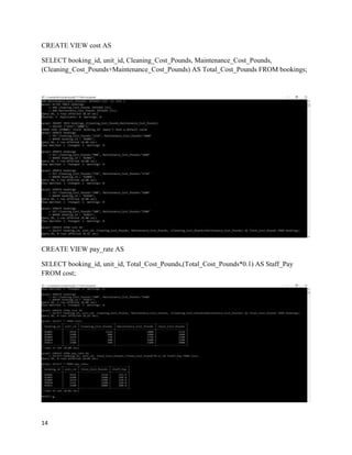 14
CREATE VIEW cost AS
SELECT booking_id, unit_id, Cleaning_Cost_Pounds, Maintenance_Cost_Pounds,
(Cleaning_Cost_Pounds+Maintenance_Cost_Pounds) AS Total_Cost_Pounds FROM bookings;
CREATE VIEW pay_rate AS
SELECT booking_id, unit_id, Total_Cost_Pounds,(Total_Cost_Pounds*0.1) AS Staff_Pay
FROM cost;
 