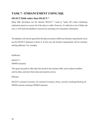 30
TASK 7 - ENHANCEMENT USING SQL
SELECT fields rather than SELECT *
Many SQL developers use the shortcut SELECT * (read as "select all") when conducting
exploratory queries to access all of the data in a table. However, if a table has a lot of fields and
rows, it will strain the database's resources by searching a lot of pointless information.
The database will only be queried for the data you need to fulfill your business requirements if you
use the SELECT statement to direct it. In this case, the business requirements call for customer
mailing addresses. For example:
Inefficient:
SELECT *
FROM Customers
This query may pull in other data also stored in the customer table, such as phone numbers,
activity dates, and notes from sales and customer service.
Efficient:
SELECT customers.Customer_Id, customers.Customer_Name, customer_bookings.Booking_Id
FROM customer_bookings FROM Customers
 