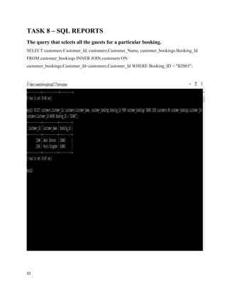 31
TASK 8 – SQL REPORTS
The query that selects all the guests for a particular booking.
SELECT customers.Customer_Id, customers.Customer_Name, customer_bookings.Booking_Id
FROM customer_bookings INNER JOIN customers ON
customer_bookings.Customer_Id=customers.Customer_Id WHERE Booking_ID = "B2003";
 