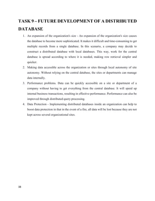 38
TASK 9 – FUTURE DEVELOPMENT OF A DISTRIBUTED
DATABASE
1. An expansion of the organization's size - An expansion of the organization's size causes
the database to become more sophisticated. It makes it difficult and time-consuming to get
multiple records from a single database. In this scenario, a company may decide to
construct a distributed database with local databases. This way, work for the central
database is spread according to where it is needed, making row retrieval simpler and
quicker.
2. Making data accessible across the organization or sites through local autonomy of site
autonomy. Without relying on the central database, the sites or departments can manage
data internally.
3. Performance problems. Data can be quickly accessible on a site or department of a
company without having to get everything from the central database. It will speed up
internal business transactions, resulting in effective performance. Performance can also be
improved through distributed query processing.
4. Data Protection - Implementing distributed databases inside an organization can help to
boost data protection in that in the event of a fire, all data will be lost because they are not
kept across several organizational sites.
 