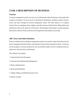 4
TASK 1-DESCRIPTION OF BUSINESS
Tourism
A tourism management system can assist you in planning the ideal trip because most people take
vacations on holidays. Users get access to all pertinent information, including weather, location,
events, and more, through the tourism management system. The main objective is to support
tourism firms in managing clients, lodging, and other business-related factors. Both professional
and business trips can be made use of the system. The proposed system keeps a central repository
that may be utilized to book essential travel arrangements and instantly access data.
ABL Tours and Safaris Database
However a Safari and tours database management system was created to make front-desk activities
easier, management functions better, and customer and reservation experiences better. A hotel can
use the program to increase productivity and successfully handle activities including check-ins,
check-outs, and reservation confirmations.
The software's key features
1. Check-In/Check-Out Procedures
2. Customer/Guest Relationship Management
3. Rooms Administration
4. Reservations/Bookings
5. Adding, Editing, and Deleting System Users
6. Reports on paper
 