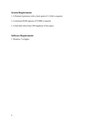 5
System Requirements
1. A Pentium 4 processor with a clock speed of 1.3 GHz is required.
2. A minimum RAM capacity of 512MB is required.
3. A hard disk with at least 100 megabytes of free space.
Software Requirements
1. Windows 7 or higher
 