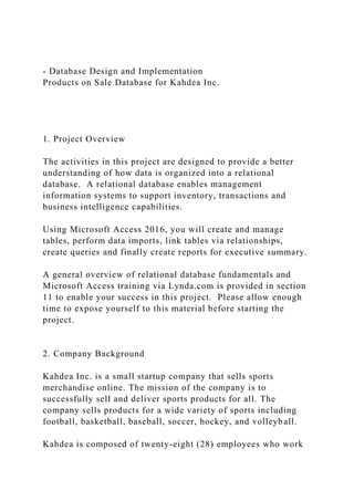 - Database Design and Implementation
Products on Sale Database for Kahdea Inc.
1. Project Overview
The activities in this project are designed to provide a better
understanding of how data is organized into a relational
database. A relational database enables management
information systems to support inventory, transactions and
business intelligence capabilities.
Using Microsoft Access 2016, you will create and manage
tables, perform data imports, link tables via relationships,
create queries and finally create reports for executive summary.
A general overview of relational database fundamentals and
Microsoft Access training via Lynda.com is provided in section
11 to enable your success in this project. Please allow enough
time to expose yourself to this material before starting the
project.
2. Company Background
Kahdea Inc. is a small startup company that sells sports
merchandise online. The mission of the company is to
successfully sell and deliver sports products for all. The
company sells products for a wide variety of sports including
football, basketball, baseball, soccer, hockey, and volleyball.
Kahdea is composed of twenty-eight (28) employees who work
 