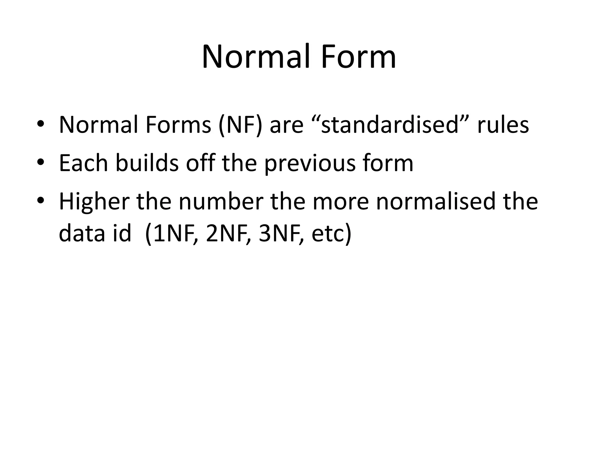 Normal Form • Normal Forms (NF) are “standardised” rules • Each builds off the previous form • Higher the number the more normalised the data id (1NF, 2NF, 3NF, etc) 