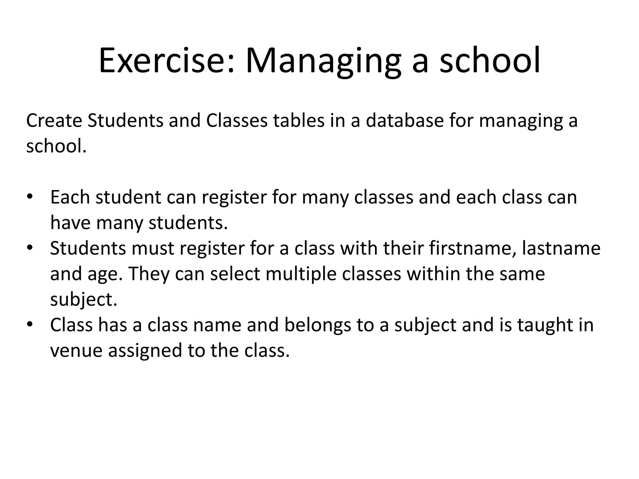 Exercise: Managing a school Create Students and Classes tables in a database for managing a school. • Each student can register for many classes and each class can have many students. • Students must register for a class with their firstname, lastname and age. They can select multiple classes within the same subject. • Class has a class name and belongs to a subject and is taught in venue assigned to the class. 
