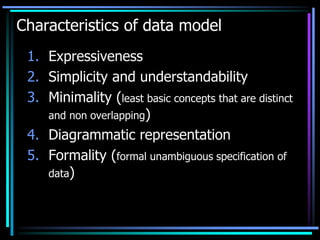 Characteristics of data model
1. Expressiveness
2. Simplicity and understandability
3. Minimality (least basic concepts that are distinct
and non overlapping)
4. Diagrammatic representation
5. Formality (formal unambiguous specification of
data)
 