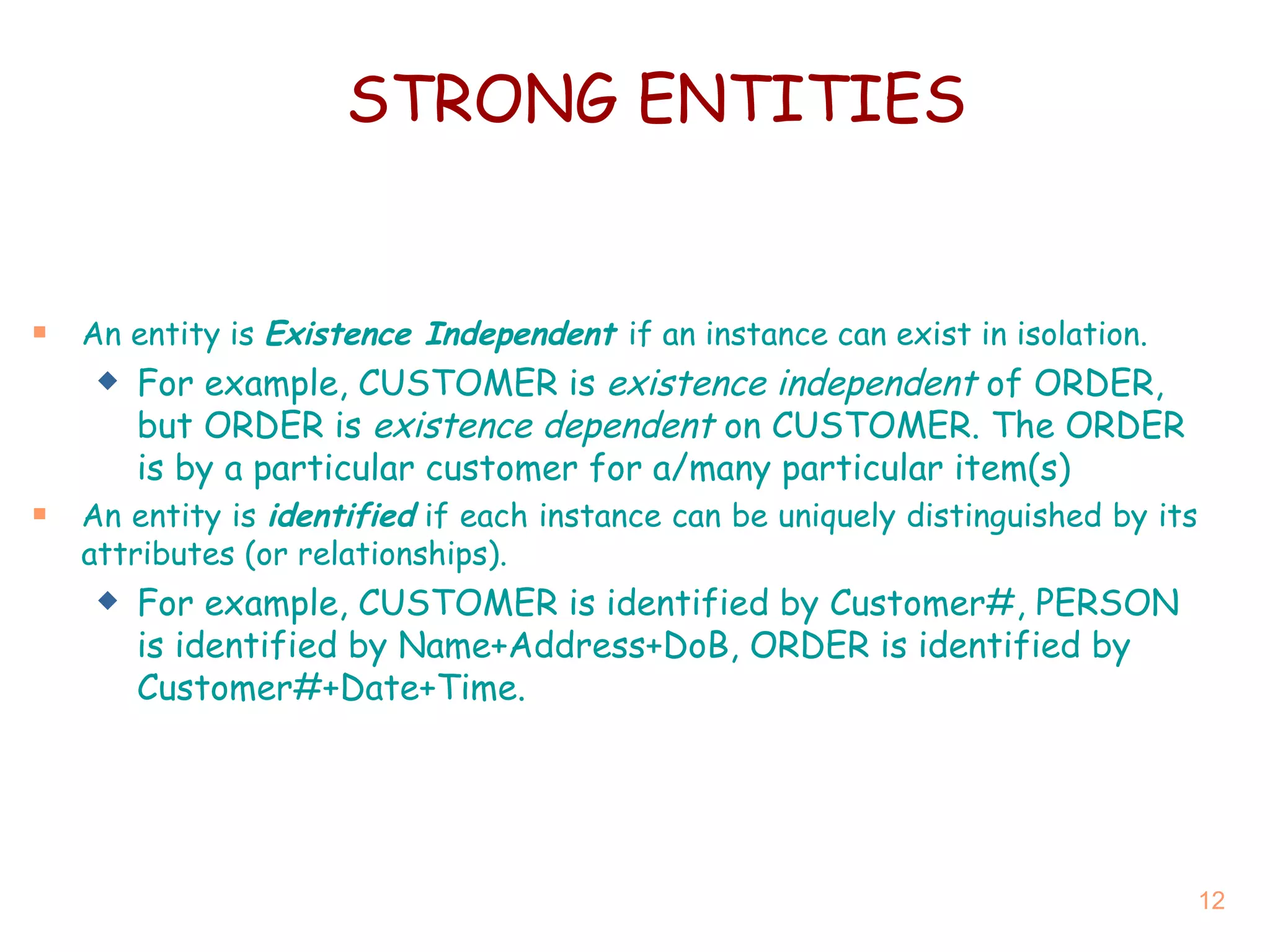 STRONG ENTITIES An entity is  Existence Independent  if an instance can exist in isolation. For example, CUSTOMER is  existence independent  of ORDER, but ORDER is  existence dependent  on CUSTOMER.  The ORDER is by a particular customer for a/many particular item(s) An entity is  identified  if each instance can be uniquely distinguished by its attributes (or relationships). For example, CUSTOMER is identified by Customer#, PERSON is identified by Name+Address+DoB, ORDER is identified by Customer#+Date+Time. 
