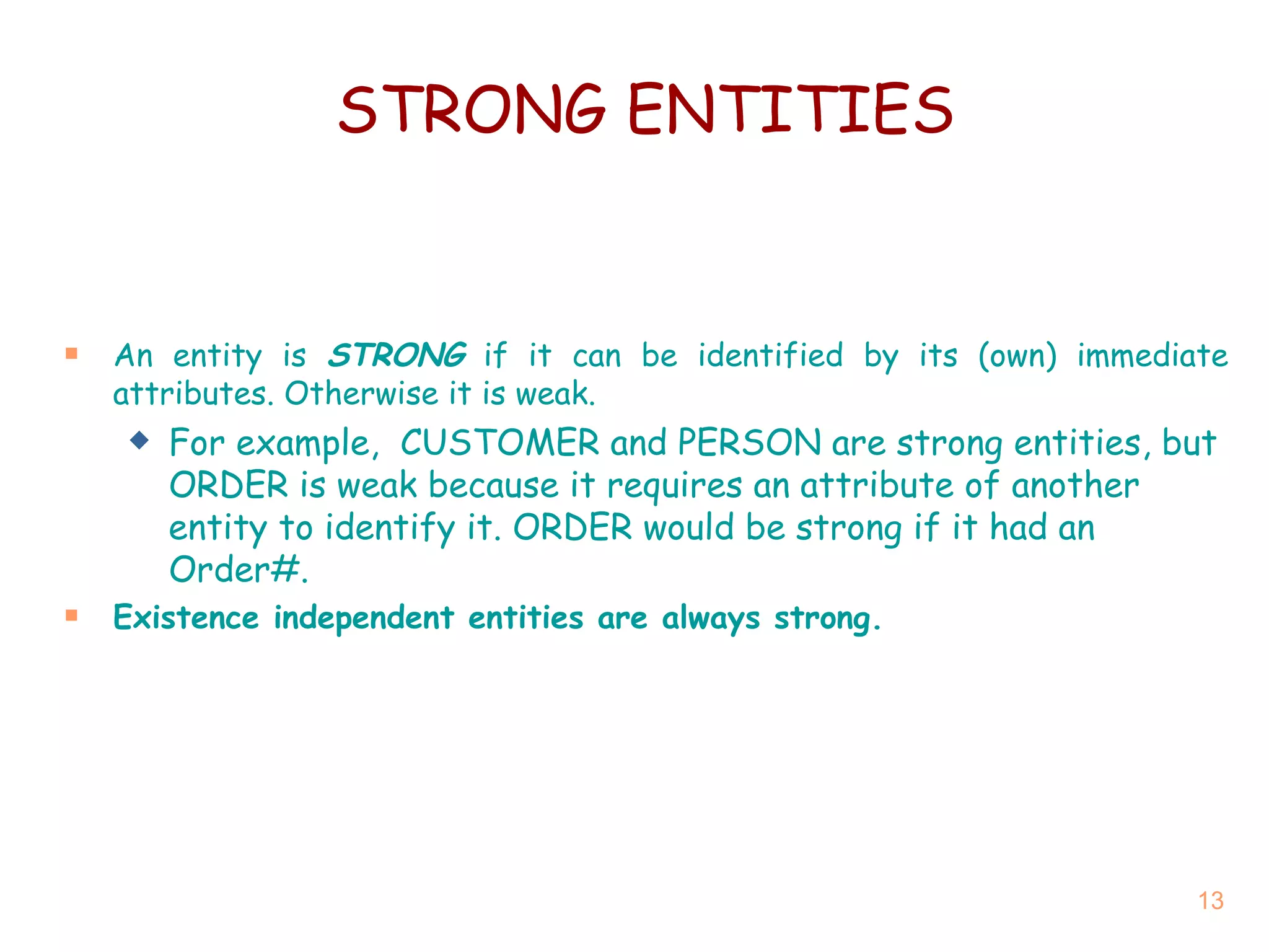 An entity is  STRONG  if it can be identified by its (own) immediate attributes. Otherwise it is weak. For example,  CUSTOMER and PERSON are strong entities, but ORDER is weak because it requires an attribute of another entity to identify it. ORDER would be strong if it had an Order#. Existence independent entities are always strong. STRONG ENTITIES 