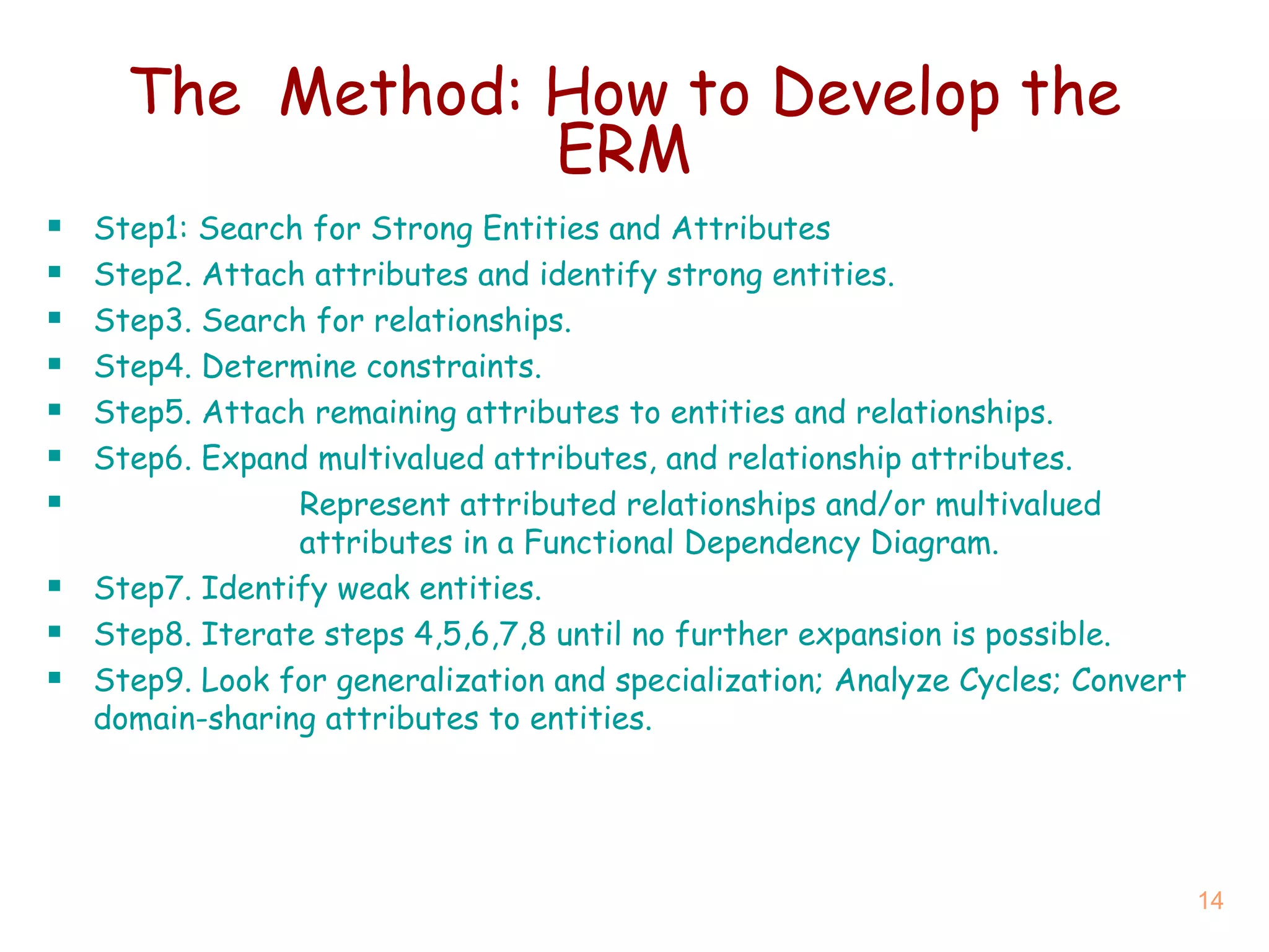 The   Method : How to Develop the ERM Step1: Search for Strong Entities and Attributes Step2. Attach attributes and identify strong entities. Step3. Search for relationships. Step4. Determine constraints. Step5. Attach remaining attributes to entities and relationships. Step6. Expand multivalued attributes, and relationship attributes. Represent attributed relationships and/or multivalued    attributes in a Functional Dependency Diagram. Step 7 . Identify weak entities. Step 8 . Iterate steps 4,5,6,7 ,8  until no further expansion is possible.  Step 9 . Look for generalization and specialization; Analyze Cycles; Convert domain-sharing attributes to entities. 