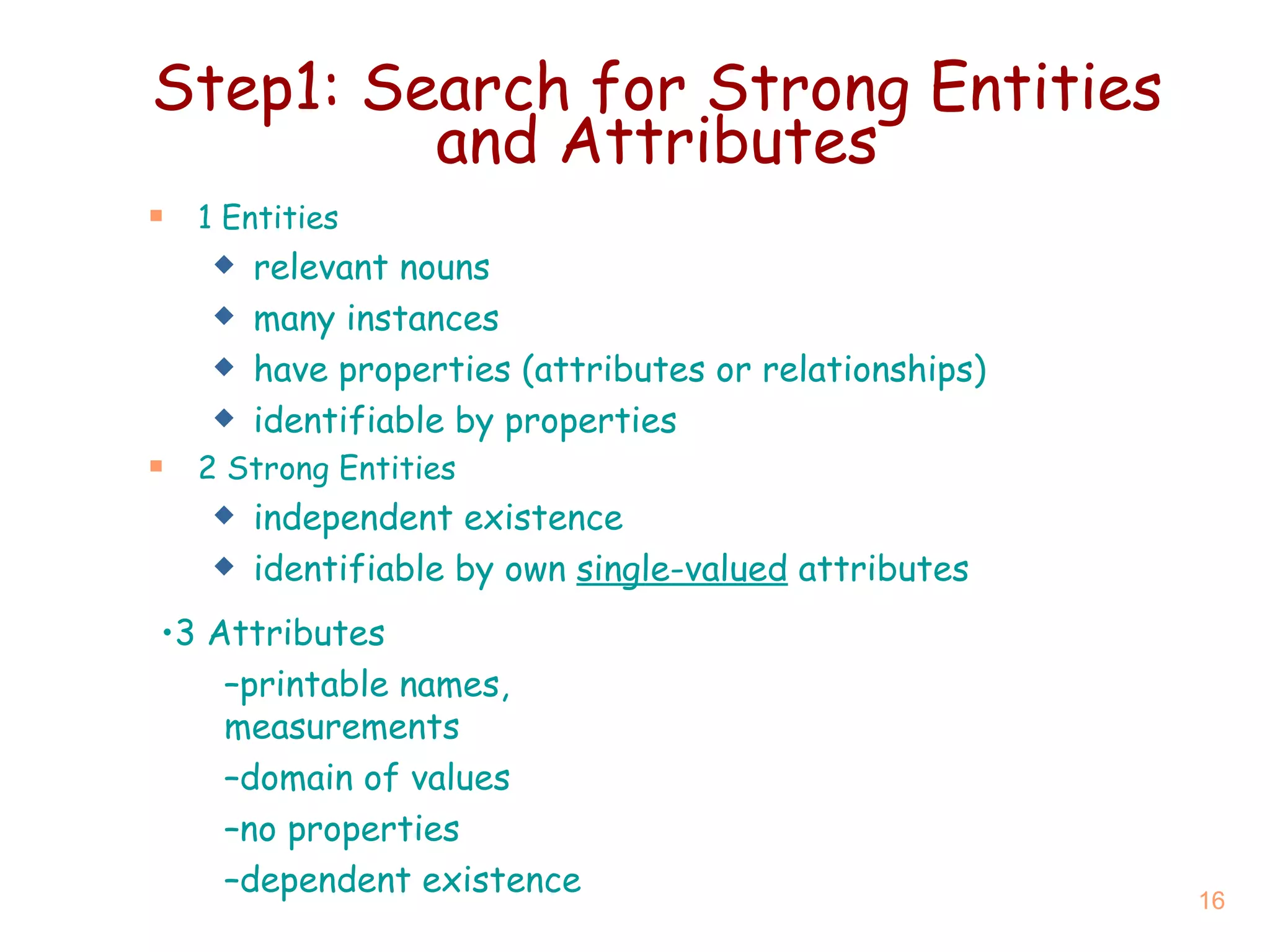 Step1: Search for Strong Entities and Attributes 1  Entities relevant nouns many instances have properties (attributes or relationships) identifiable by properties 2  Strong Entities independent existence identifiable by own  single-valued  attributes 3  Attributes printable names, measurements domain of values no properties dependent existence 