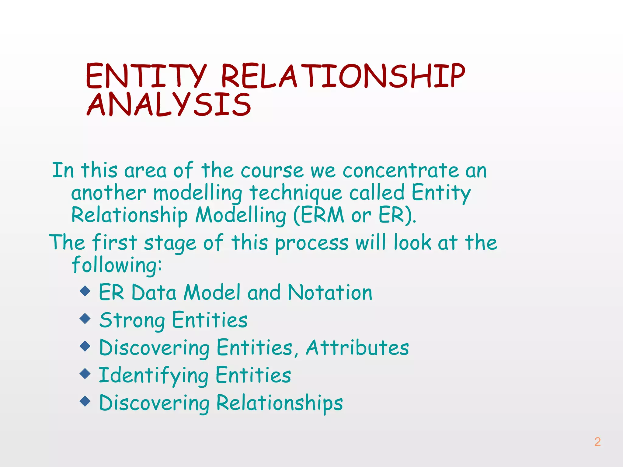 ENTITY   RELATIONSHIP   ANALYSIS In this area of the course we concentrate an another modelling technique called Entity Relationship Modelling (ERM or ER).  The first stage of this process will look at the following: ER Data Model and Notation Strong Entities Discovering Entities, Attributes Identifying Entities Discovering Relationships 