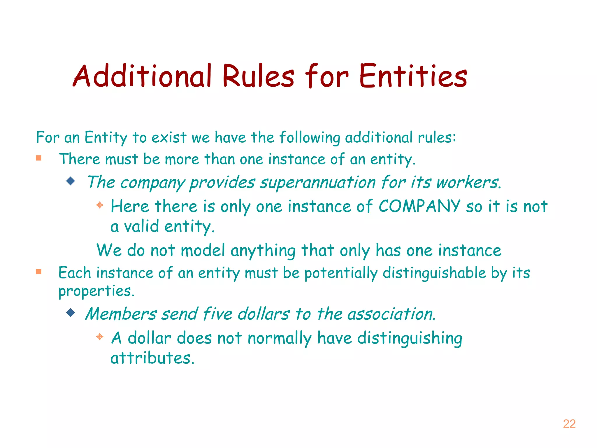 Additional Rules for Entities For an Entity to exist we have the following additional rules: There must be more than one instance of an entity. The company provides superannuation for its workers. Here there is only one instance of COMPANY so it is not a valid entity. We do not model anything that only has one instance Each instance of an entity must be potentially distinguishable by its properties. Members send five dollars to the association. A dollar does not normally have distinguishing attributes. 