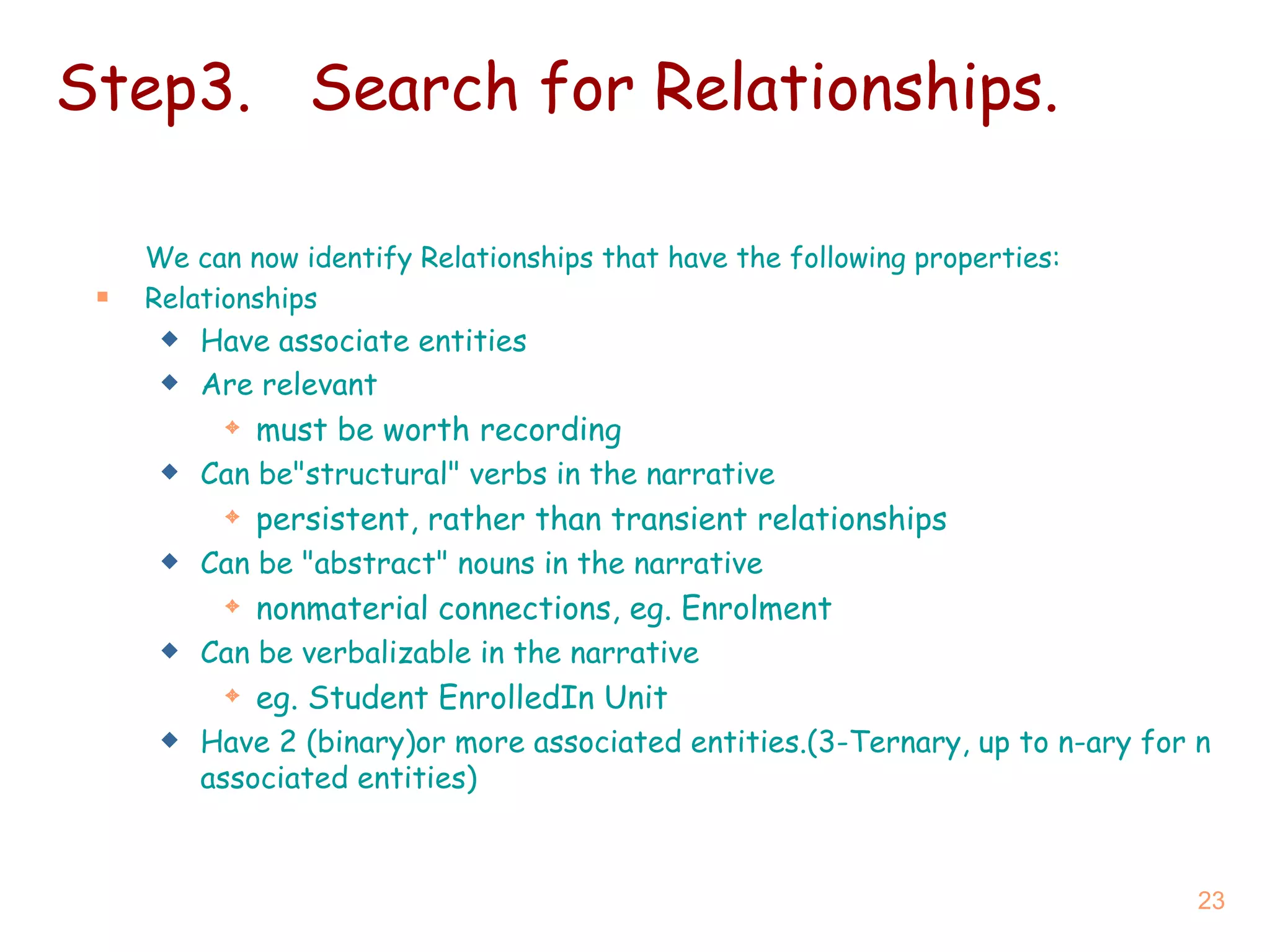 Step3. Search for Relationships. We can now identify Relationships that have the following properties: Relationships Have  associate entities Are  relevant must be worth recording Can be &quot;structural&quot; verbs  in the narrative persistent, rather than transient relationships Can be  &quot;abstract&quot; nouns  in the narrative nonmaterial connections, eg. Enrolment Can be  verbalizable  in the narrative eg. Student EnrolledIn Unit Have 2 (binary)or more associated entities.(3-Ternary, up to  n-ary  for n associated entities) 