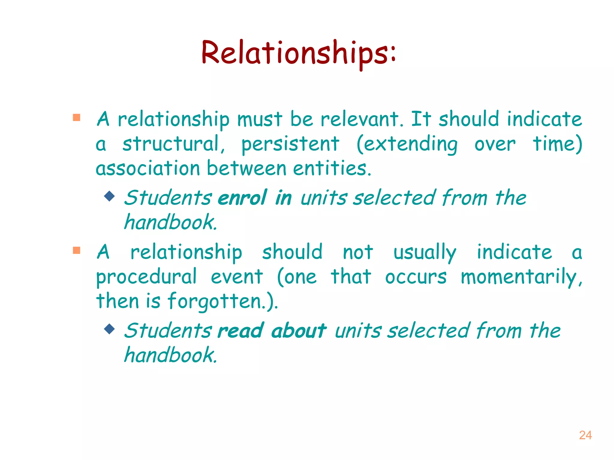 Relationships: A relationship must be relevant. It should indicate a structural, persistent (extending over time) association between entities. Students  enrol in  units selected from the handbook. A relationship should not usually indicate a procedural event (one that occurs momentarily, then is forgotten.). Students  read about  units selected from the handbook. 