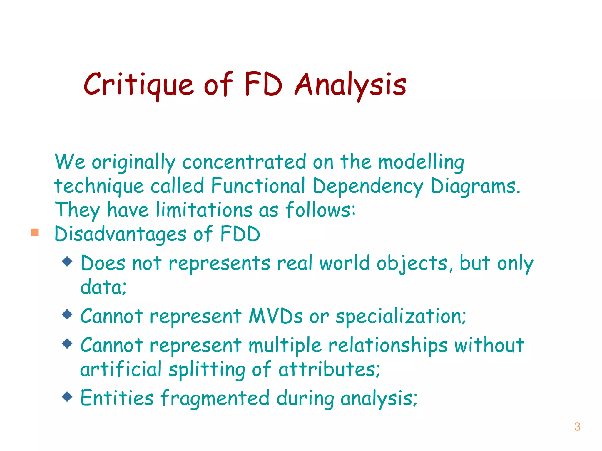 Critique   of  FD  Analysis We originally concentrated on the modelling technique called Functional Dependency Diagrams. They have limitations as follows: Disadvantages  of FDD Does not represents real world objects, but only data; Cannot represent MVDs or specialization; Cannot represent multiple relationships without artificial splitting of attributes; Entities fragmented during analysis; 