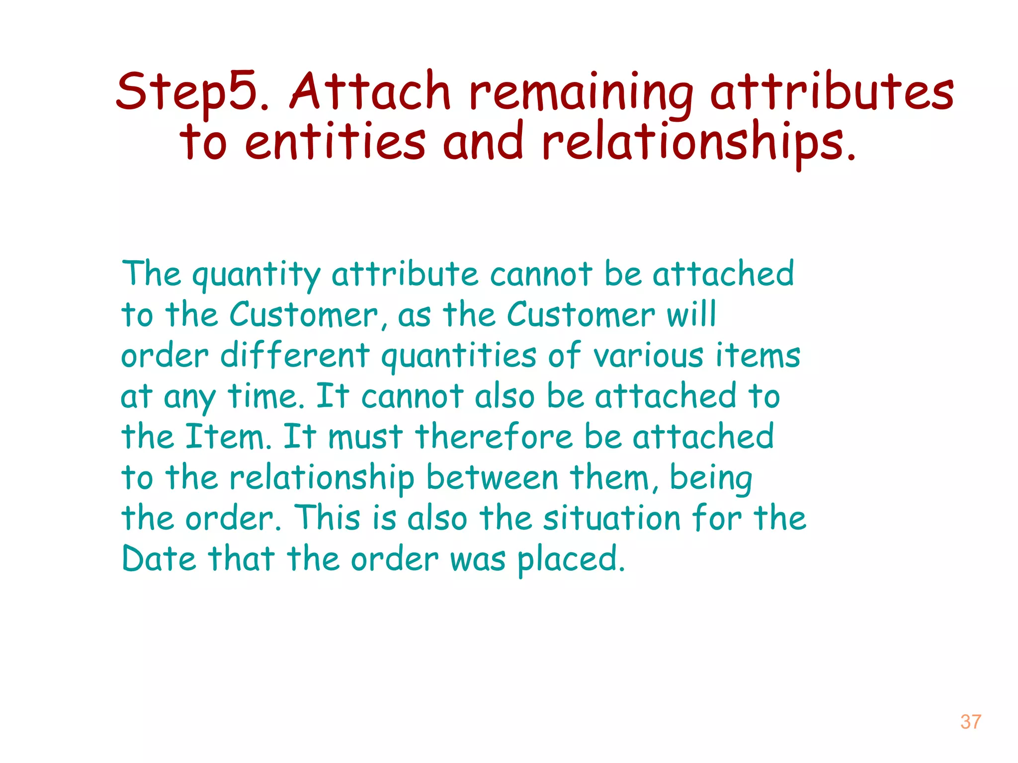 Step5. Attach remaining attributes to entities and relationships. The quantity attribute cannot be attached to the Customer, as the Customer will order different quantities of various items at any time. It cannot also be attached to the Item. It must therefore be attached to the relationship between them, being the order. This is also the situation for the Date that the order was placed. 