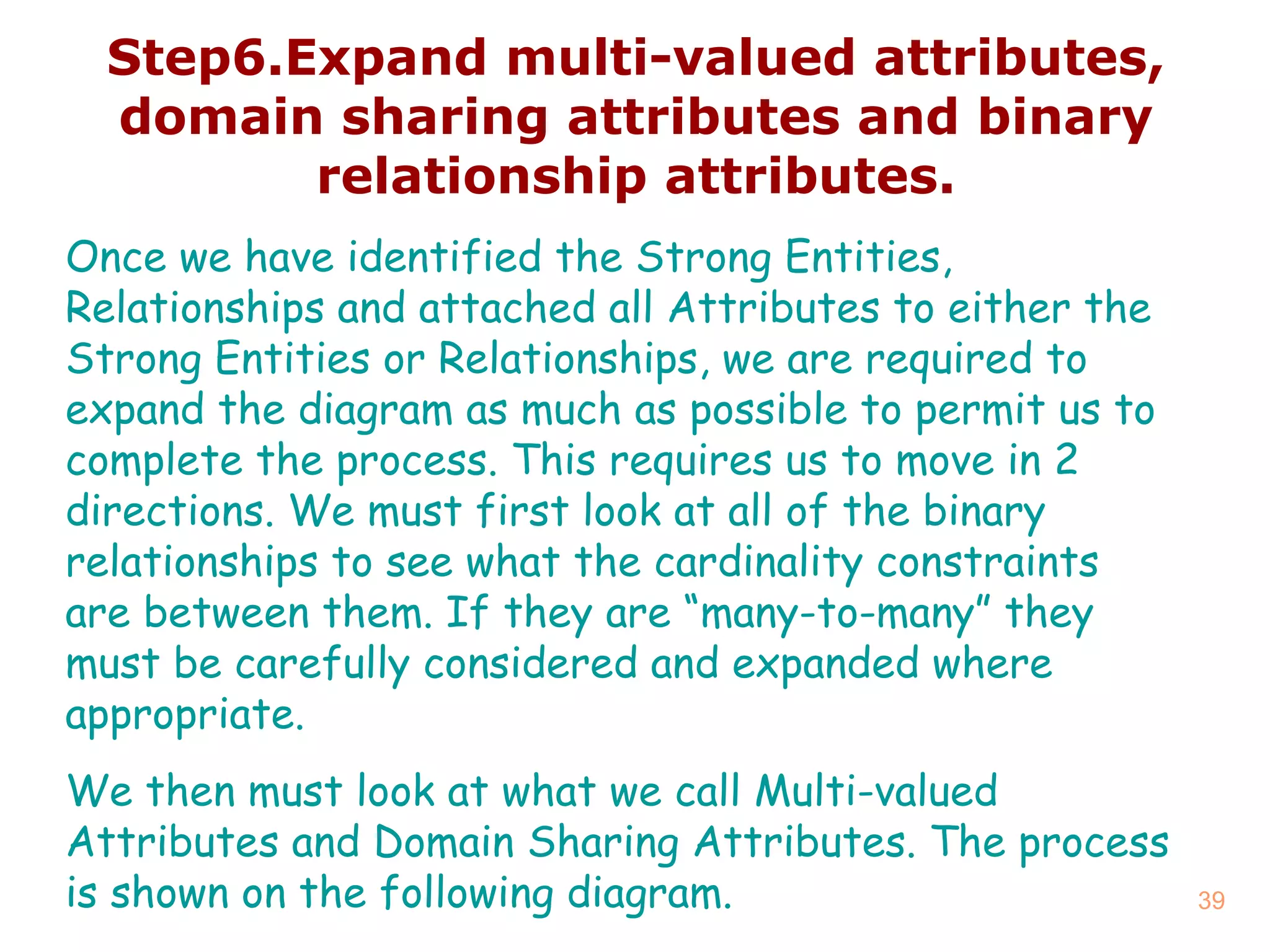 Step6.Expand multi - valued attributes, domain sharing attributes and binary relationship attributes. Once we have identified the Strong Entities, Relationships and attached all Attributes to either the Strong Entities or Relationships, we are required to expand the diagram as much as possible to permit us to complete the process. This requires us to move in 2 directions. We must first look at all of the binary relationships to see what the cardinality constraints are between them. If they are “many-to-many” they must be carefully considered and expanded where appropriate.  We then must look at what we call Multi-valued Attributes and Domain Sharing Attributes. The process is shown on the following diagram. 