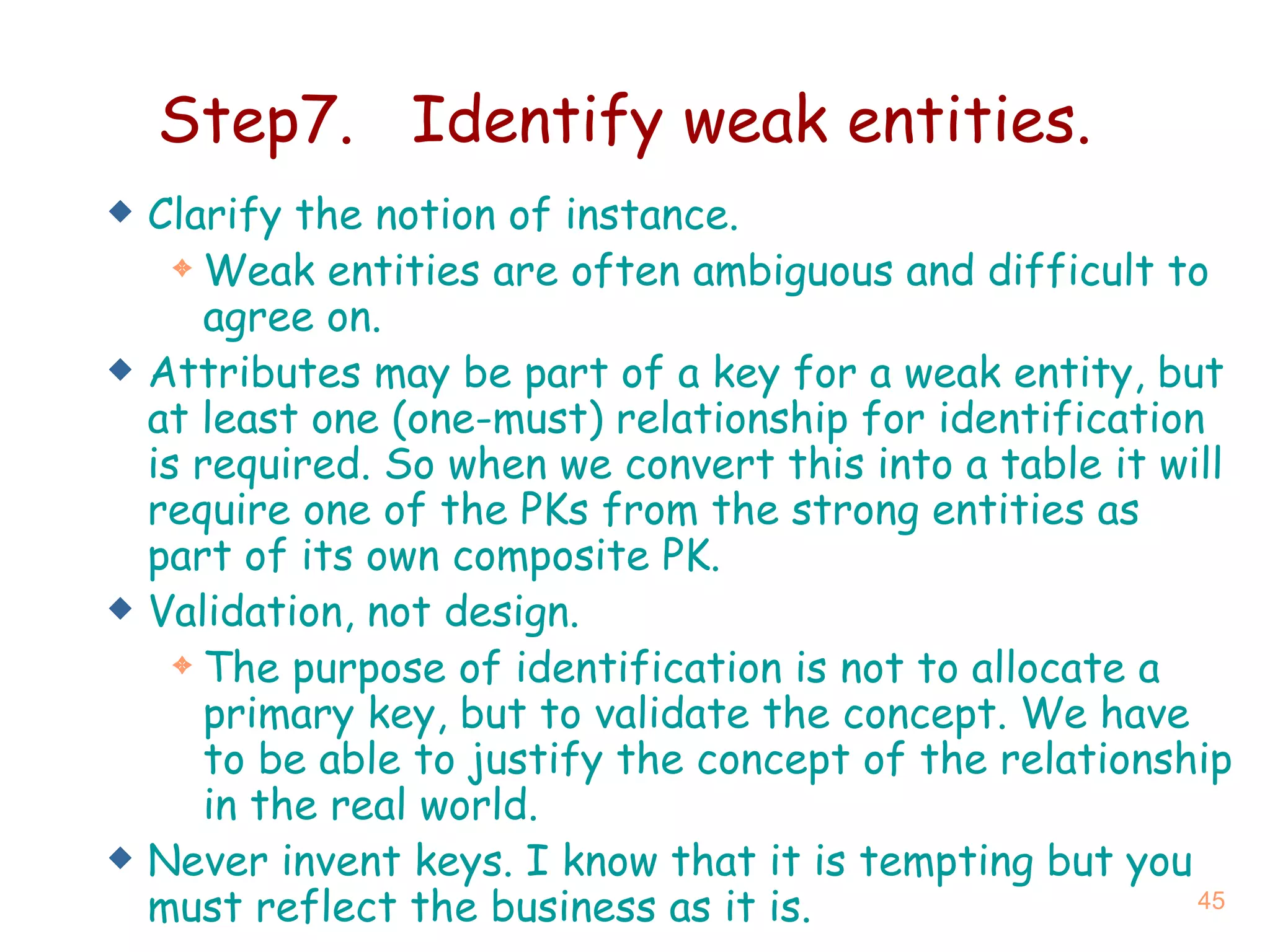 Step7. Identify weak entities. Clarify the notion of instance. Weak entities are often ambiguous and difficult to agree on. Attributes may be part of a key for a weak entity, but at least one (one-must) relationship for identification is required.  So when we convert this into a table it will require one of the PKs from the strong entities as part of its own composite PK. Validation, not design. The purpose of identification is not to allocate a primary key, but to validate the concept.  We have to be able to justify the concept of the relationship in the real world. Never invent keys.  I know that it is tempting but you must reflect the business as it is. 