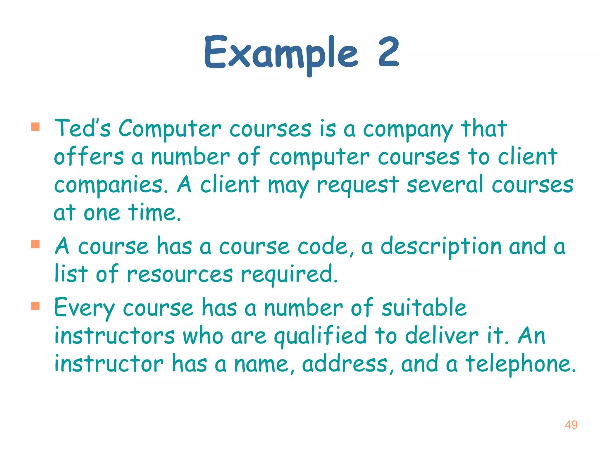 Example 2 Ted’s Computer courses is a company that offers a number of computer courses to client companies. A client may request several courses at one time. A course has a course code, a description and a list of resources required. Every course has a number of suitable instructors who are qualified to deliver it. An instructor has a name, address, and a telephone. 