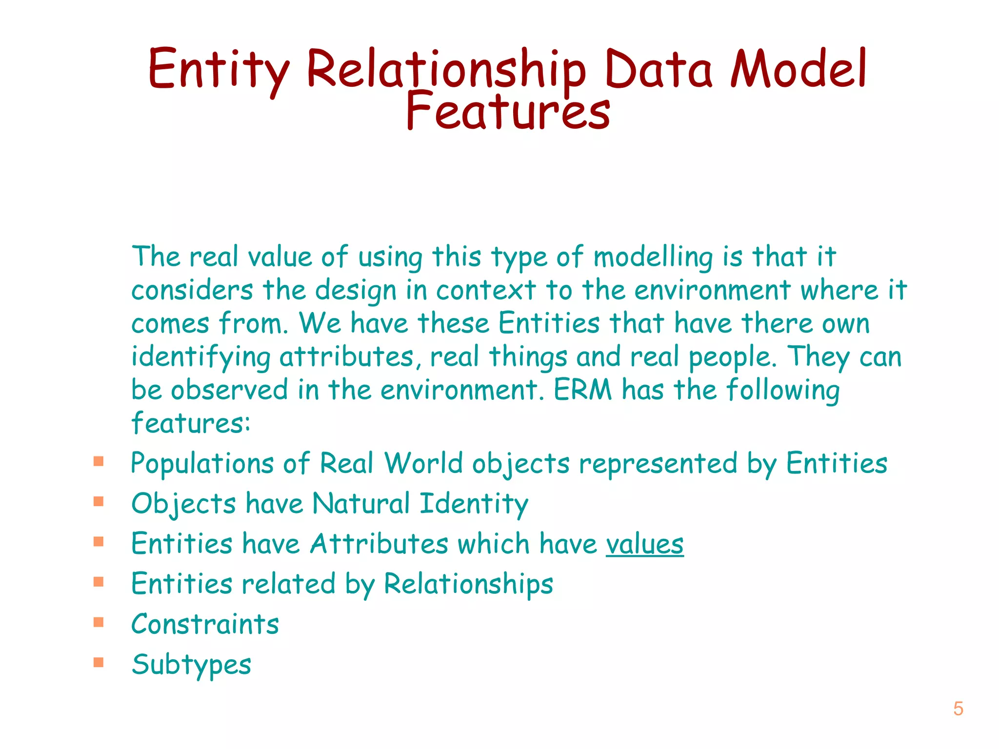 Entity Relationship Data Model Features The real value of using this type of modelling is that it considers the design in context to the environment where it comes from. We have these Entities that have there own identifying attributes, real things and real people. They can be observed in the environment. ERM has the following features: Populations of Real World objects represented by Entities Objects have Natural Identity Entities have Attributes which have  values Entities related by Relationships Constraints Subtypes 