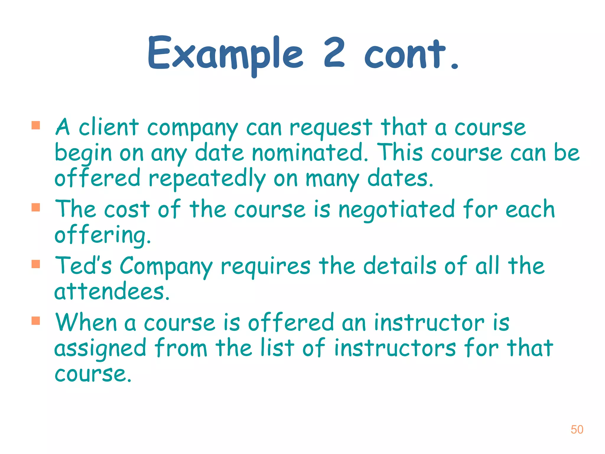 Example 2 cont. A client company can request that a course begin on any date nominated. This course can be offered repeatedly on many dates. The cost of the course is negotiated for each offering. Ted’s Company requires the details of all the attendees. When a course is offered an instructor is assigned from the list of instructors for that course. 