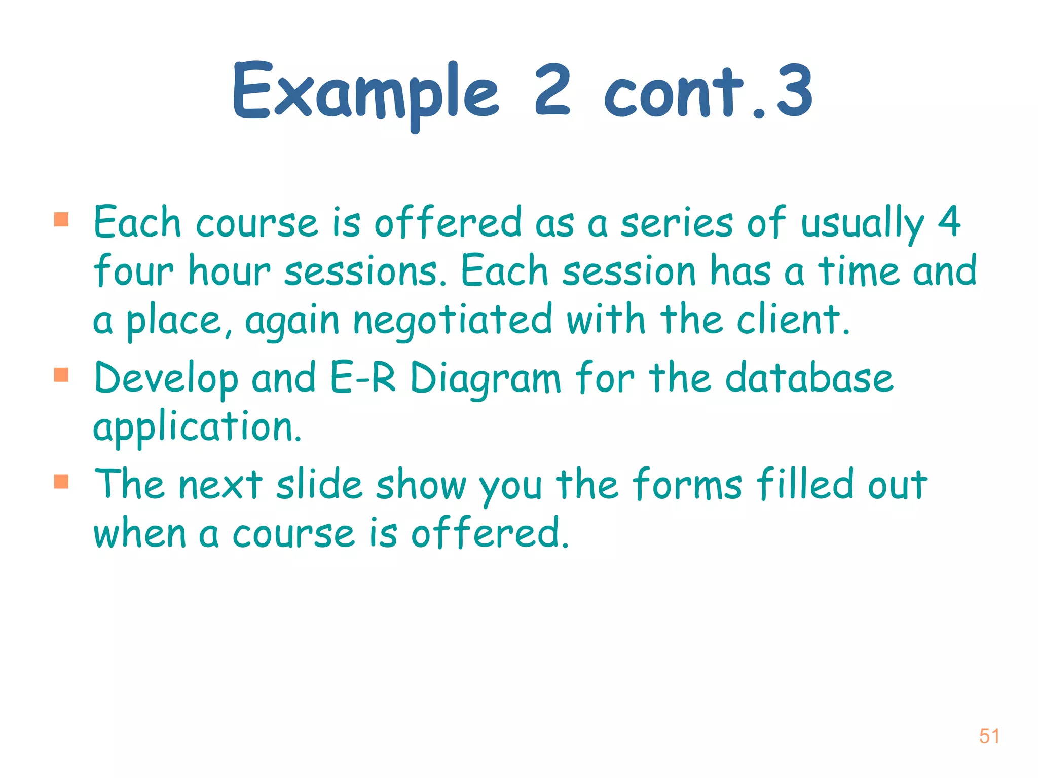 Example 2 cont.3 Each course is offered as a series of usually 4 four hour sessions. Each session has a time and a place, again negotiated with the client.  Develop and E-R Diagram for the database application. The next slide show you the forms filled out when a course is offered. 