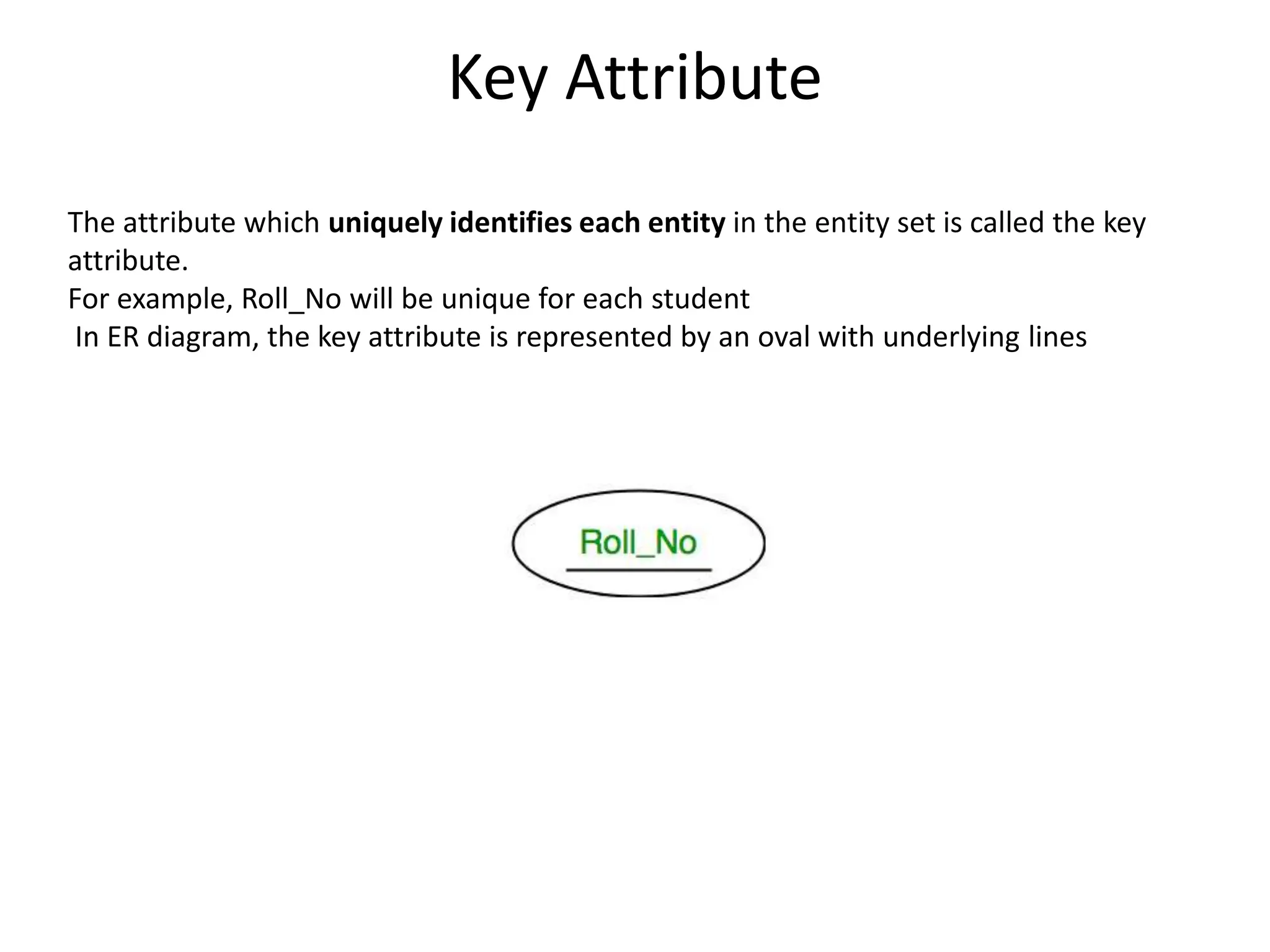 Key Attribute
The attribute which uniquely identifies each entity in the entity set is called the key
attribute.
For example, Roll_No will be unique for each student
In ER diagram, the key attribute is represented by an oval with underlying lines
 