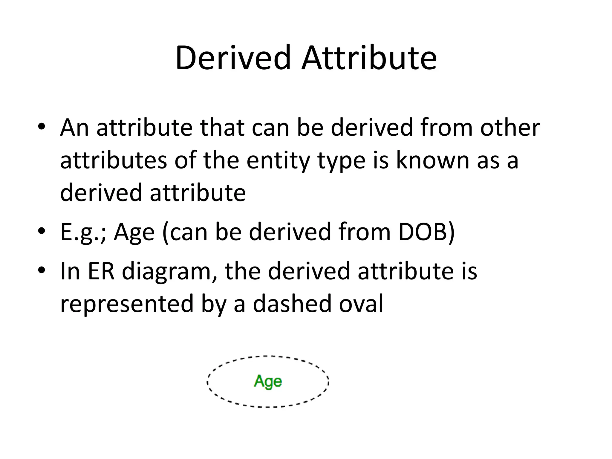 Derived Attribute
• An attribute that can be derived from other
attributes of the entity type is known as a
derived attribute
• E.g.; Age (can be derived from DOB)
• In ER diagram, the derived attribute is
represented by a dashed oval
 