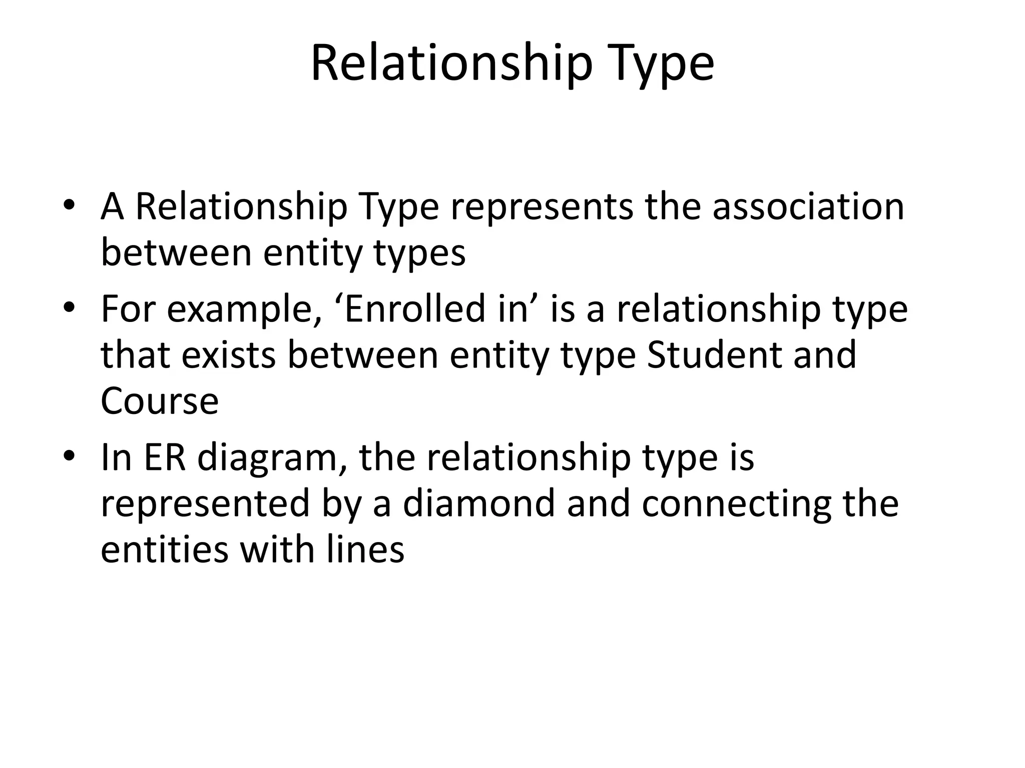 Relationship Type
• A Relationship Type represents the association
between entity types
• For example, ‘Enrolled in’ is a relationship type
that exists between entity type Student and
Course
• In ER diagram, the relationship type is
represented by a diamond and connecting the
entities with lines
 