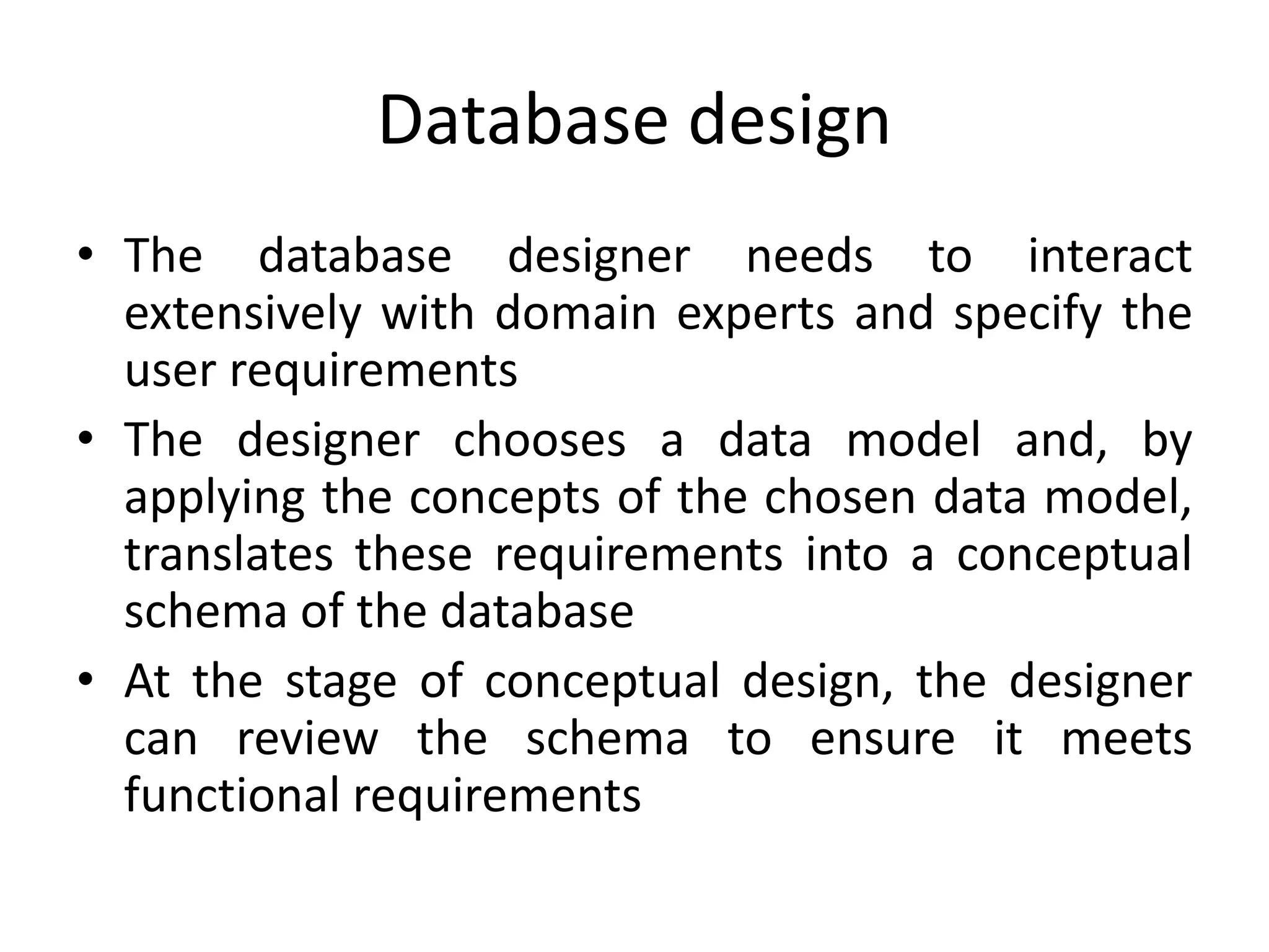 Database design
• The database designer needs to interact
extensively with domain experts and specify the
user requirements
• The designer chooses a data model and, by
applying the concepts of the chosen data model,
translates these requirements into a conceptual
schema of the database
• At the stage of conceptual design, the designer
can review the schema to ensure it meets
functional requirements
 