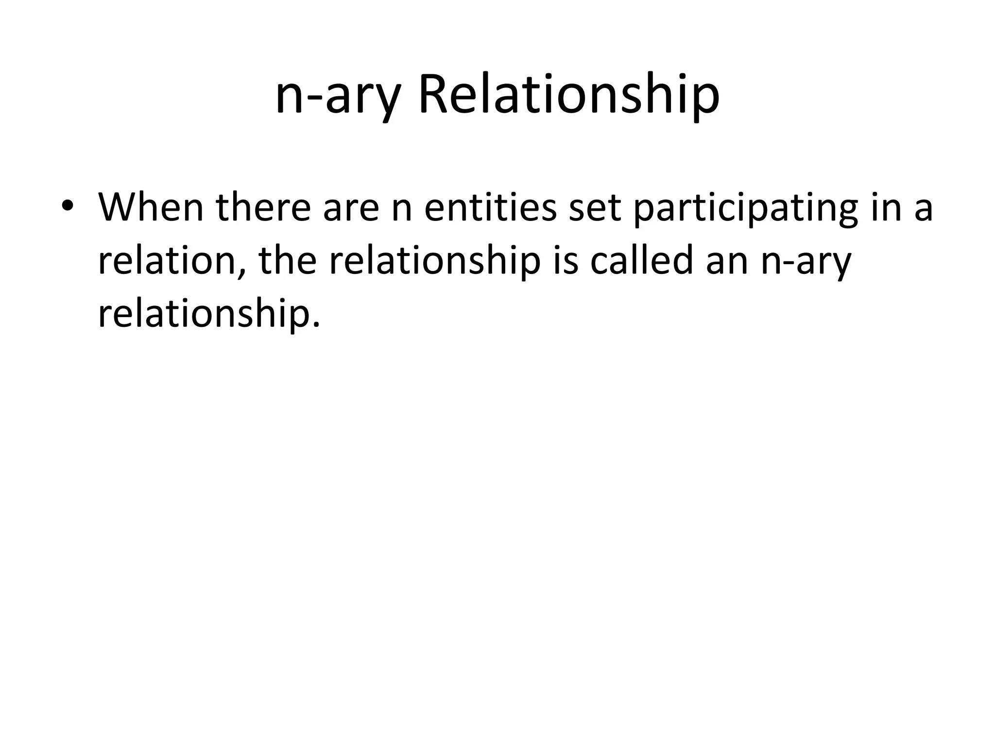 n-ary Relationship
• When there are n entities set participating in a
relation, the relationship is called an n-ary
relationship.
 