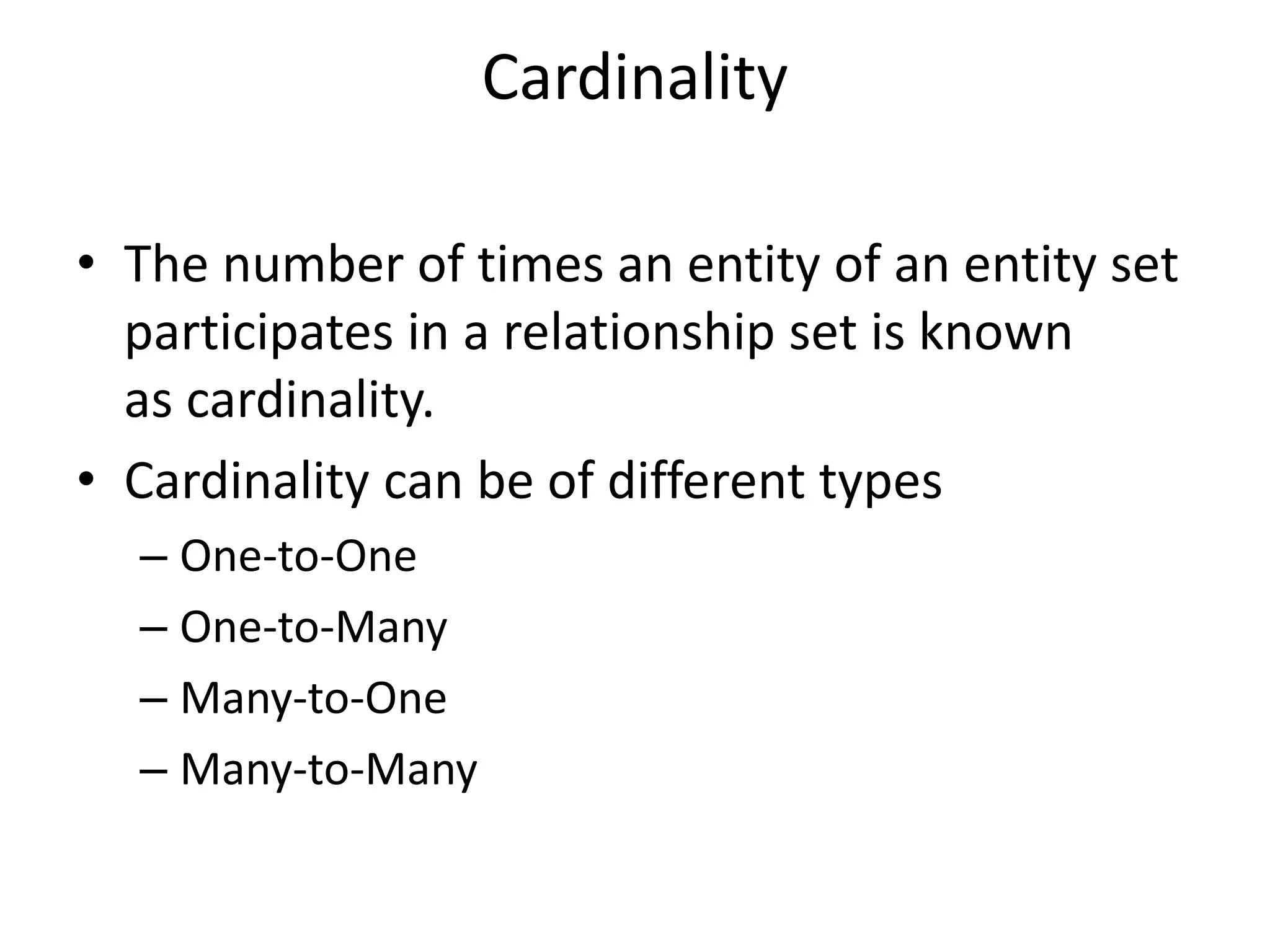 Cardinality
• The number of times an entity of an entity set
participates in a relationship set is known
as cardinality.
• Cardinality can be of different types
– One-to-One
– One-to-Many
– Many-to-One
– Many-to-Many
 