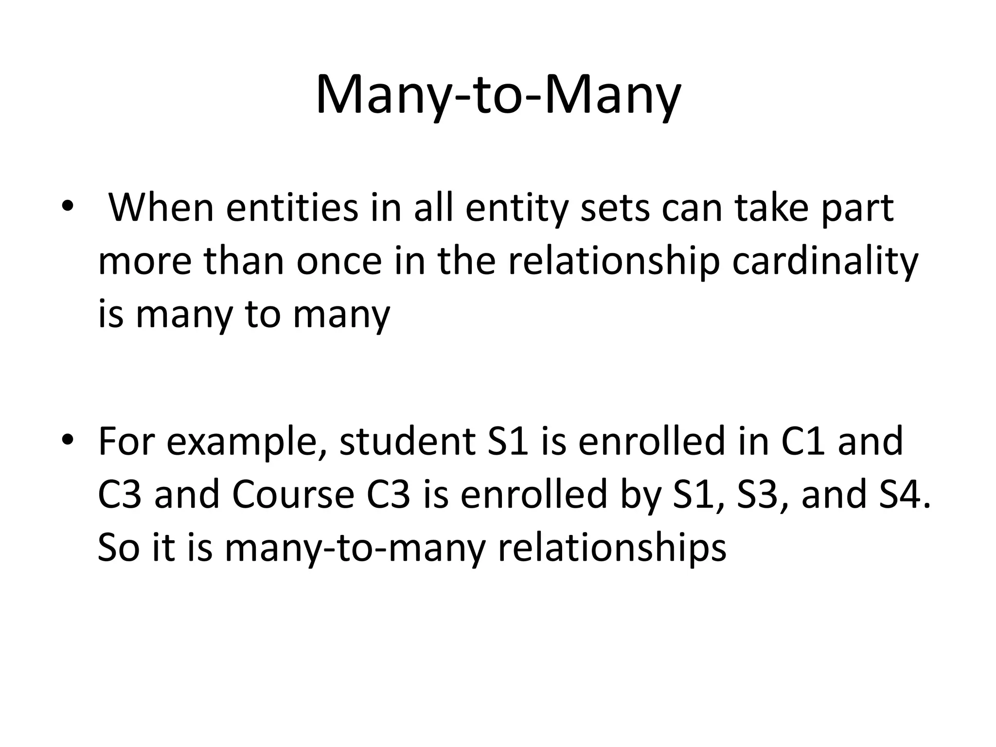 Many-to-Many
• When entities in all entity sets can take part
more than once in the relationship cardinality
is many to many
• For example, student S1 is enrolled in C1 and
C3 and Course C3 is enrolled by S1, S3, and S4.
So it is many-to-many relationships
 