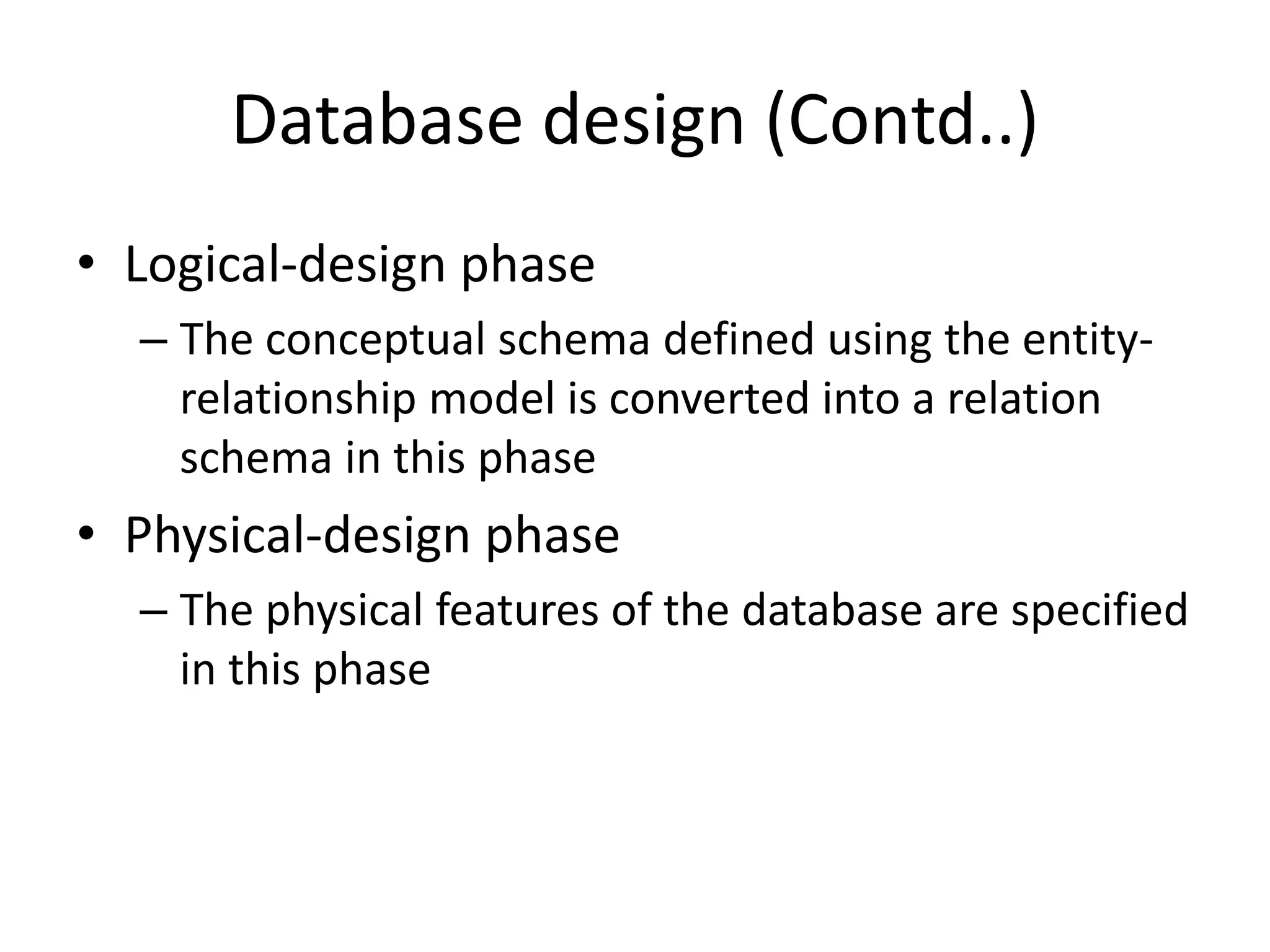 Database design (Contd..)
• Logical-design phase
– The conceptual schema defined using the entity-
relationship model is converted into a relation
schema in this phase
• Physical-design phase
– The physical features of the database are specified
in this phase
 