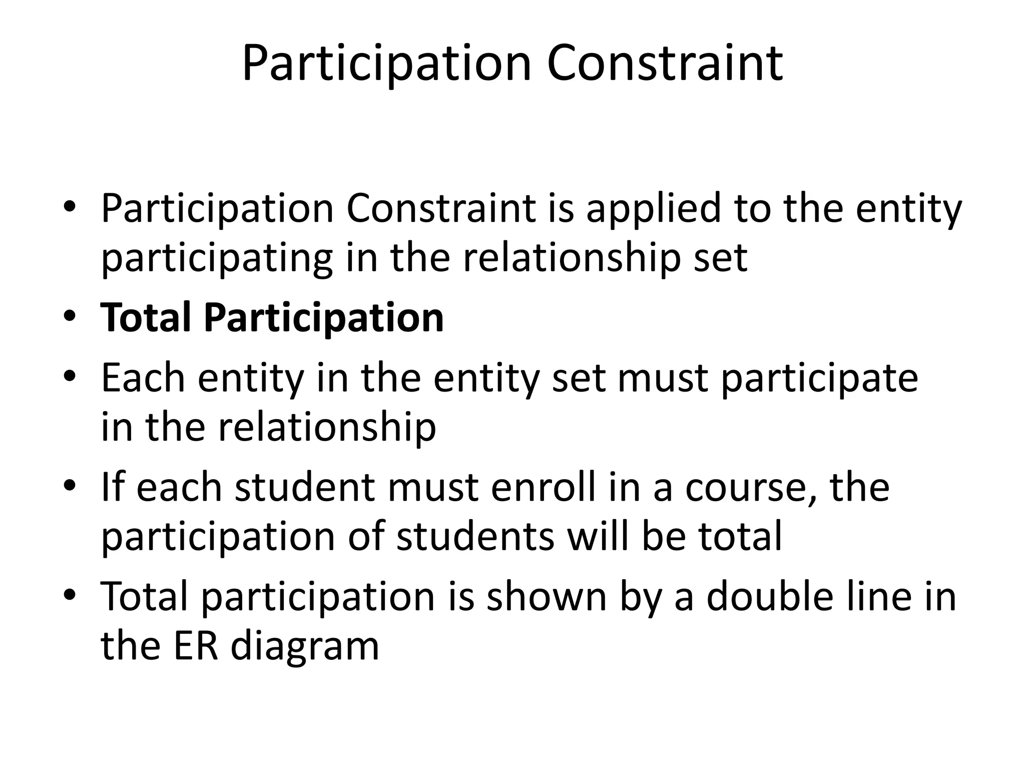 Participation Constraint
• Participation Constraint is applied to the entity
participating in the relationship set
• Total Participation
• Each entity in the entity set must participate
in the relationship
• If each student must enroll in a course, the
participation of students will be total
• Total participation is shown by a double line in
the ER diagram
 