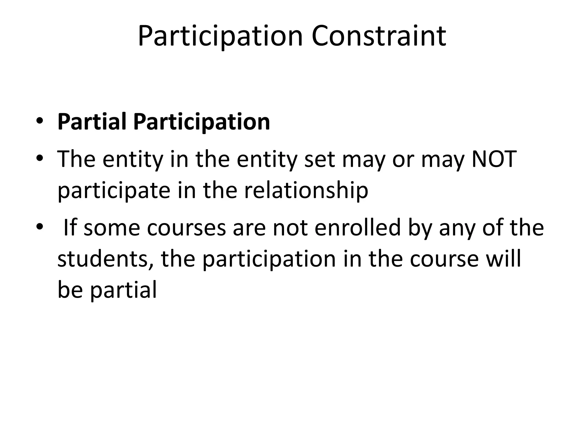Participation Constraint
• Partial Participation
• The entity in the entity set may or may NOT
participate in the relationship
• If some courses are not enrolled by any of the
students, the participation in the course will
be partial
 