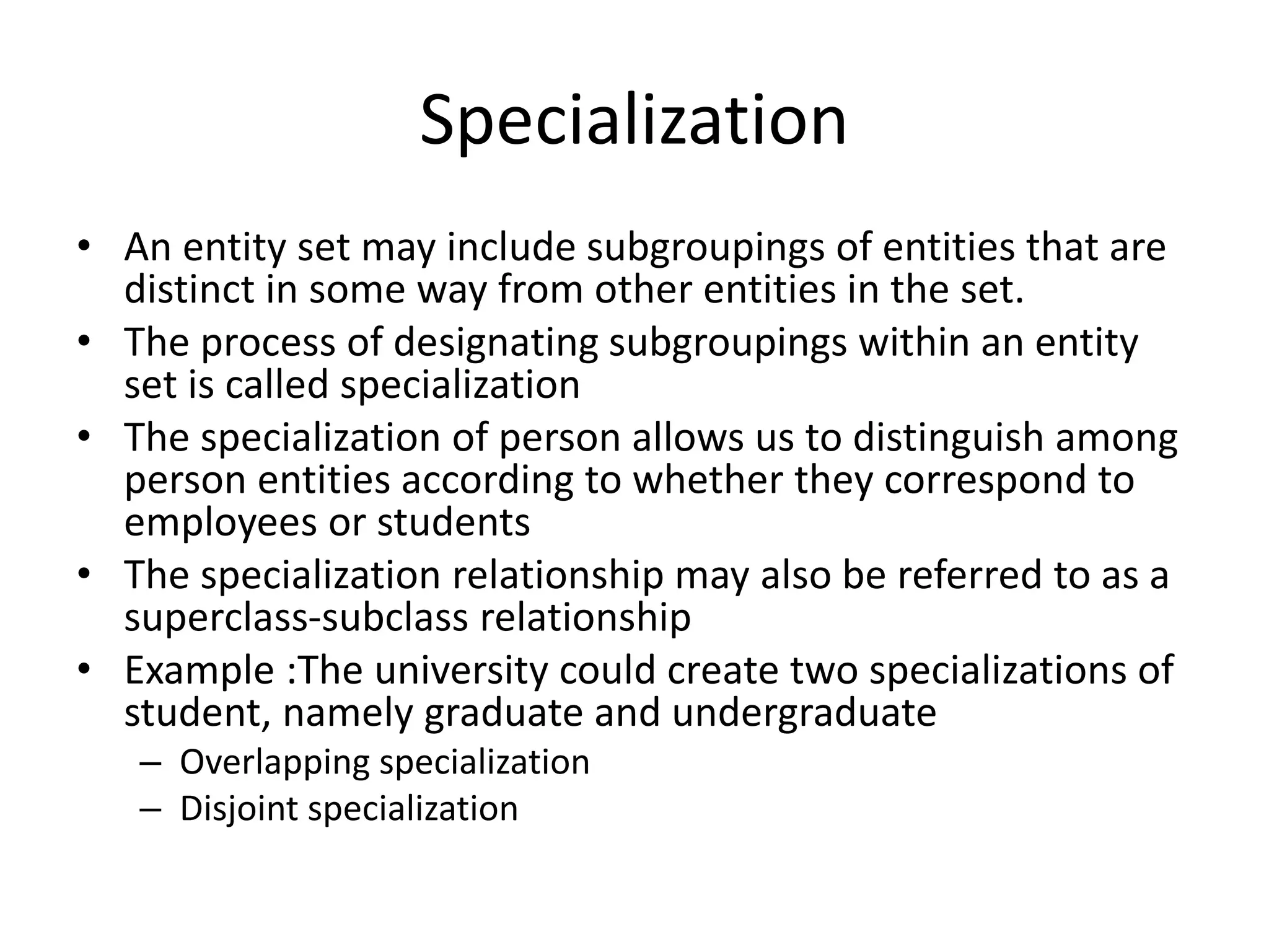 Specialization
• An entity set may include subgroupings of entities that are
distinct in some way from other entities in the set.
• The process of designating subgroupings within an entity
set is called specialization
• The specialization of person allows us to distinguish among
person entities according to whether they correspond to
employees or students
• The specialization relationship may also be referred to as a
superclass-subclass relationship
• Example :The university could create two specializations of
student, namely graduate and undergraduate
– Overlapping specialization
– Disjoint specialization
 