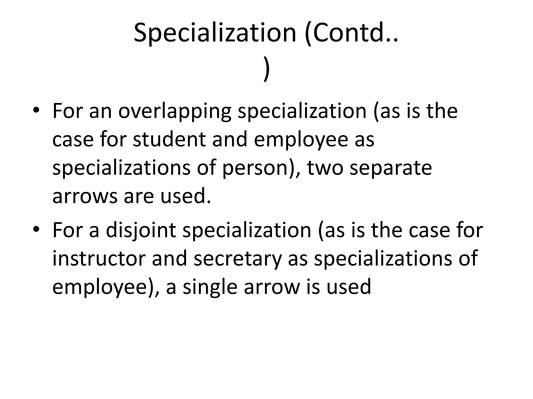 Specialization (Contd..
)
• For an overlapping specialization (as is the
case for student and employee as
specializations of person), two separate
arrows are used.
• For a disjoint specialization (as is the case for
instructor and secretary as specializations of
employee), a single arrow is used
 