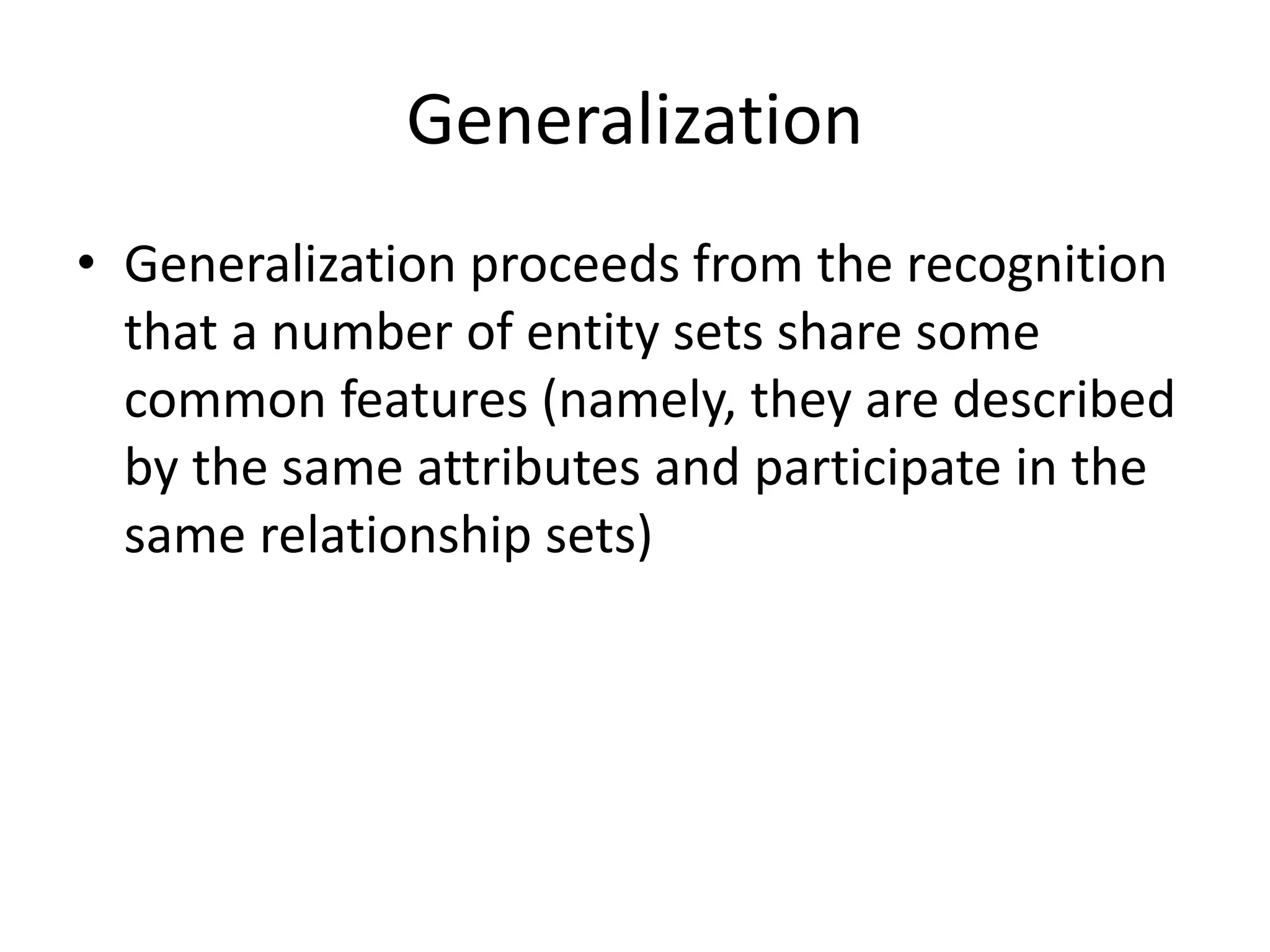 Generalization
• Generalization proceeds from the recognition
that a number of entity sets share some
common features (namely, they are described
by the same attributes and participate in the
same relationship sets)
 
