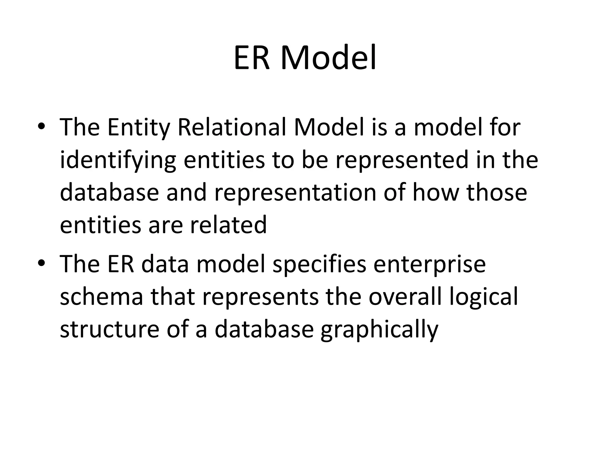 ER Model
• The Entity Relational Model is a model for
identifying entities to be represented in the
database and representation of how those
entities are related
• The ER data model specifies enterprise
schema that represents the overall logical
structure of a database graphically
 