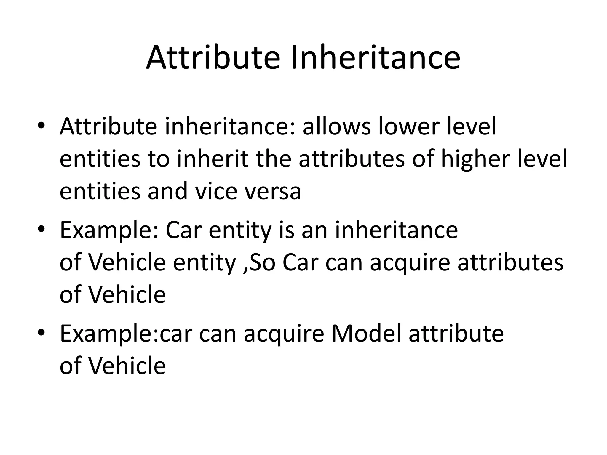 Attribute Inheritance
• Attribute inheritance: allows lower level
entities to inherit the attributes of higher level
entities and vice versa
• Example: Car entity is an inheritance
of Vehicle entity ,So Car can acquire attributes
of Vehicle
• Example:car can acquire Model attribute
of Vehicle
 