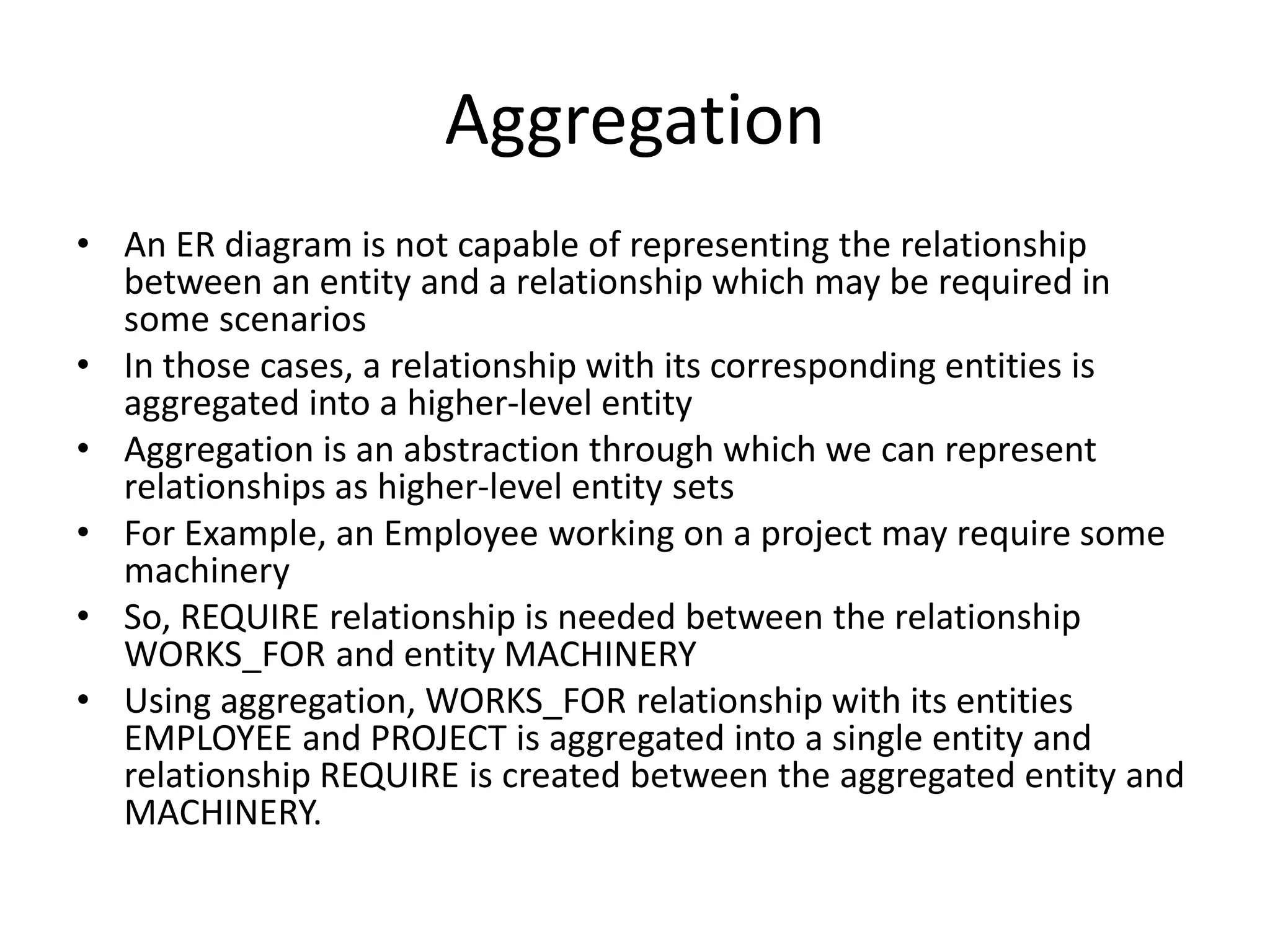 Aggregation
• An ER diagram is not capable of representing the relationship
between an entity and a relationship which may be required in
some scenarios
• In those cases, a relationship with its corresponding entities is
aggregated into a higher-level entity
• Aggregation is an abstraction through which we can represent
relationships as higher-level entity sets
• For Example, an Employee working on a project may require some
machinery
• So, REQUIRE relationship is needed between the relationship
WORKS_FOR and entity MACHINERY
• Using aggregation, WORKS_FOR relationship with its entities
EMPLOYEE and PROJECT is aggregated into a single entity and
relationship REQUIRE is created between the aggregated entity and
MACHINERY.
 