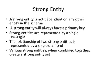 Strong Entity
• A strong entity is not dependent on any other
entity in the schema
• A strong entity will always have a primary key
• Strong entities are represented by a single
rectangle
• The relationship of two strong entities is
represented by a single diamond
• Various strong entities, when combined together,
create a strong entity set
 
