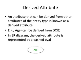 Derived Attribute
• An attribute that can be derived from other
attributes of the entity type is known as a
derived attribute
• E.g.; Age (can be derived from DOB)
• In ER diagram, the derived attribute is
represented by a dashed oval
 